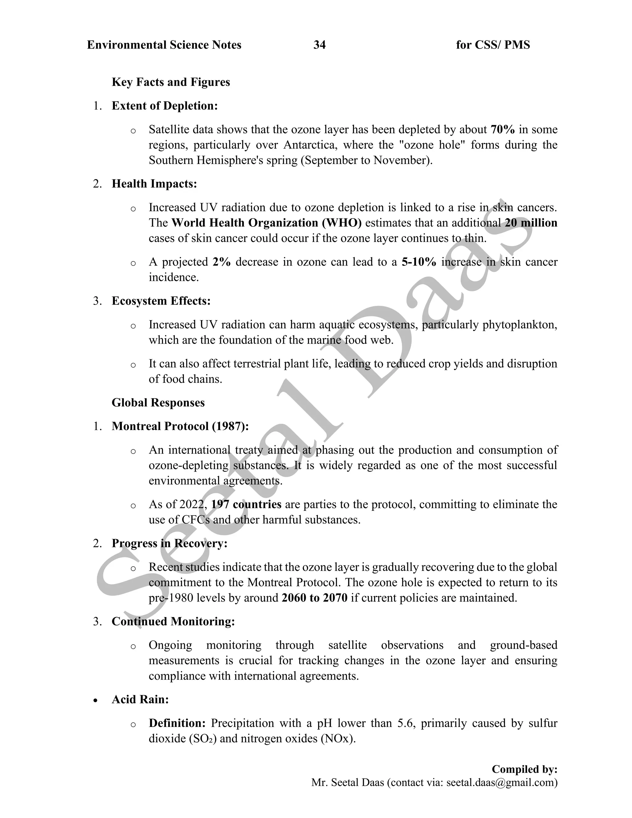 Environmental Science Notes 34 for CSS/ PMS
Compiled by:
Mr. Seetal Daas (contact via: seetal.daas@gmail.com)
Key Facts and Figures
1. Extent of Depletion:
o Satellite data shows that the ozone layer has been depleted by about 70% in some
regions, particularly over Antarctica, where the "ozone hole" forms during the
Southern Hemisphere's spring (September to November).
2. Health Impacts:
o Increased UV radiation due to ozone depletion is linked to a rise in skin cancers.
The World Health Organization (WHO) estimates that an additional 20 million
cases of skin cancer could occur if the ozone layer continues to thin.
o A projected 2% decrease in ozone can lead to a 5-10% increase in skin cancer
incidence.
3. Ecosystem Effects:
o Increased UV radiation can harm aquatic ecosystems, particularly phytoplankton,
which are the foundation of the marine food web.
o It can also affect terrestrial plant life, leading to reduced crop yields and disruption
of food chains.
Global Responses
1. Montreal Protocol (1987):
o An international treaty aimed at phasing out the production and consumption of
ozone-depleting substances. It is widely regarded as one of the most successful
environmental agreements.
o As of 2022, 197 countries are parties to the protocol, committing to eliminate the
use of CFCs and other harmful substances.
2. Progress in Recovery:
o Recent studies indicate that the ozone layer is gradually recovering due to the global
commitment to the Montreal Protocol. The ozone hole is expected to return to its
pre-1980 levels by around 2060 to 2070 if current policies are maintained.
3. Continued Monitoring:
o Ongoing monitoring through satellite observations and ground-based
measurements is crucial for tracking changes in the ozone layer and ensuring
compliance with international agreements.
• Acid Rain:
o Definition: Precipitation with a pH lower than 5.6, primarily caused by sulfur
dioxide (SO₂) and nitrogen oxides (NOx).
 