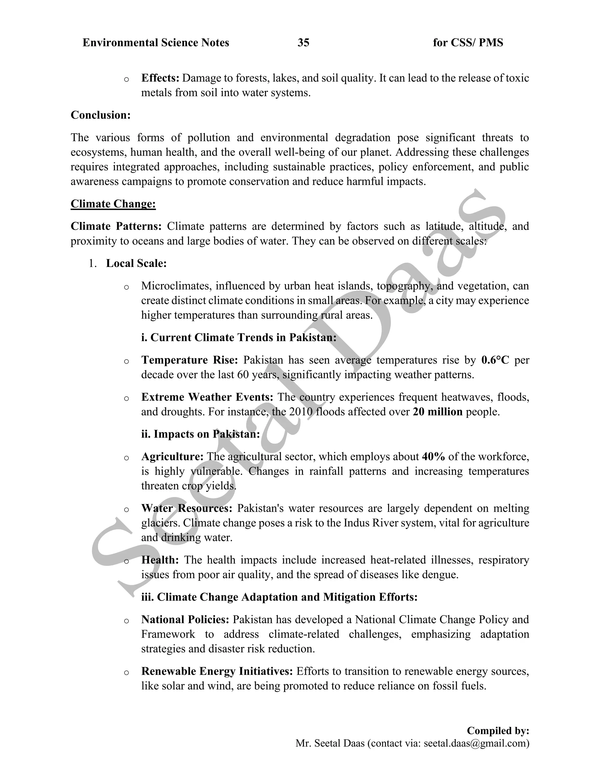 Environmental Science Notes 35 for CSS/ PMS
Compiled by:
Mr. Seetal Daas (contact via: seetal.daas@gmail.com)
o Effects: Damage to forests, lakes, and soil quality. It can lead to the release of toxic
metals from soil into water systems.
Conclusion:
The various forms of pollution and environmental degradation pose significant threats to
ecosystems, human health, and the overall well-being of our planet. Addressing these challenges
requires integrated approaches, including sustainable practices, policy enforcement, and public
awareness campaigns to promote conservation and reduce harmful impacts.
Climate Change:
Climate Patterns: Climate patterns are determined by factors such as latitude, altitude, and
proximity to oceans and large bodies of water. They can be observed on different scales:
1. Local Scale:
o Microclimates, influenced by urban heat islands, topography, and vegetation, can
create distinct climate conditions in small areas. For example, a city may experience
higher temperatures than surrounding rural areas.
i. Current Climate Trends in Pakistan:
o Temperature Rise: Pakistan has seen average temperatures rise by 0.6°C per
decade over the last 60 years, significantly impacting weather patterns.
o Extreme Weather Events: The country experiences frequent heatwaves, floods,
and droughts. For instance, the 2010 floods affected over 20 million people.
ii. Impacts on Pakistan:
o Agriculture: The agricultural sector, which employs about 40% of the workforce,
is highly vulnerable. Changes in rainfall patterns and increasing temperatures
threaten crop yields.
o Water Resources: Pakistan's water resources are largely dependent on melting
glaciers. Climate change poses a risk to the Indus River system, vital for agriculture
and drinking water.
o Health: The health impacts include increased heat-related illnesses, respiratory
issues from poor air quality, and the spread of diseases like dengue.
iii. Climate Change Adaptation and Mitigation Efforts:
o National Policies: Pakistan has developed a National Climate Change Policy and
Framework to address climate-related challenges, emphasizing adaptation
strategies and disaster risk reduction.
o Renewable Energy Initiatives: Efforts to transition to renewable energy sources,
like solar and wind, are being promoted to reduce reliance on fossil fuels.
 
