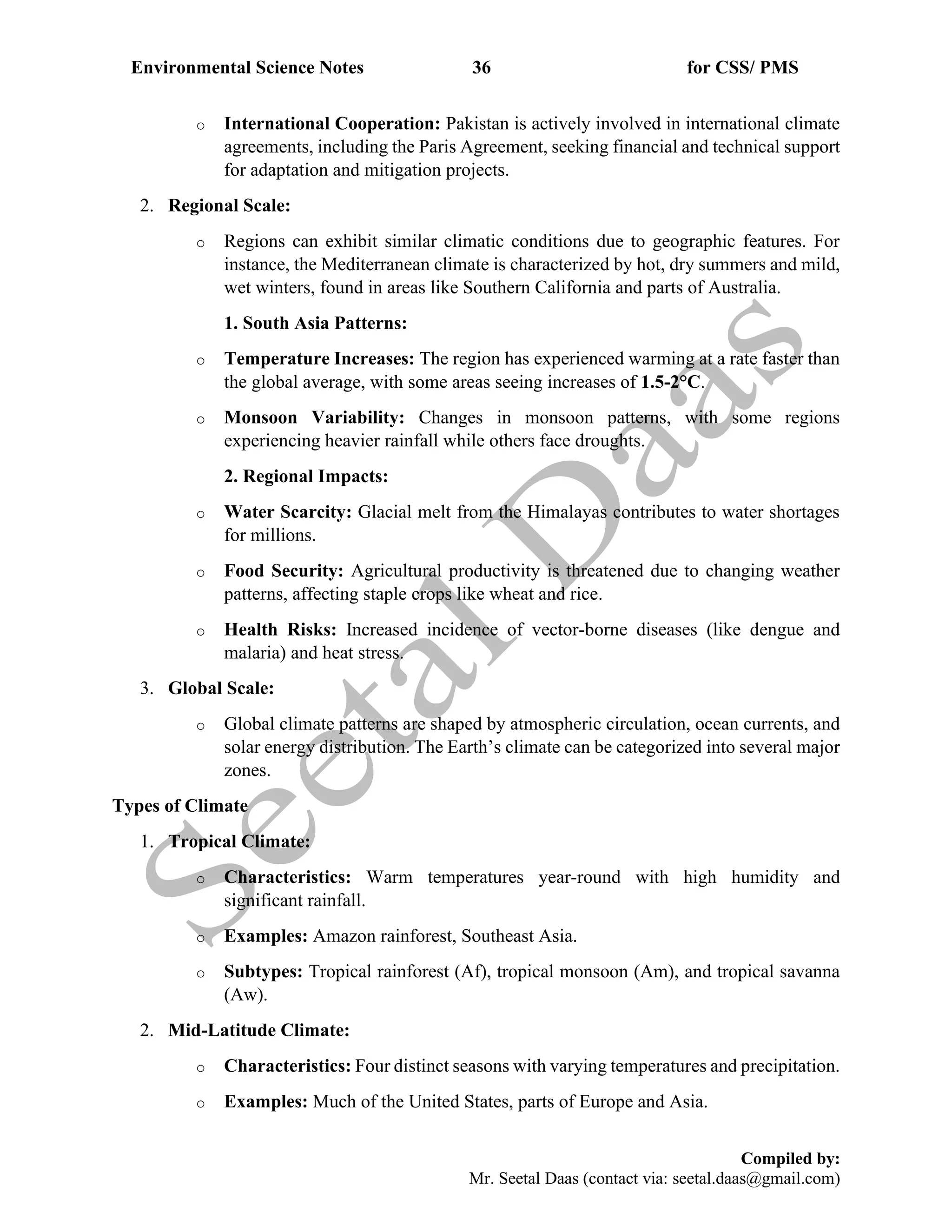 Environmental Science Notes 36 for CSS/ PMS
Compiled by:
Mr. Seetal Daas (contact via: seetal.daas@gmail.com)
o International Cooperation: Pakistan is actively involved in international climate
agreements, including the Paris Agreement, seeking financial and technical support
for adaptation and mitigation projects.
2. Regional Scale:
o Regions can exhibit similar climatic conditions due to geographic features. For
instance, the Mediterranean climate is characterized by hot, dry summers and mild,
wet winters, found in areas like Southern California and parts of Australia.
1. South Asia Patterns:
o Temperature Increases: The region has experienced warming at a rate faster than
the global average, with some areas seeing increases of 1.5-2°C.
o Monsoon Variability: Changes in monsoon patterns, with some regions
experiencing heavier rainfall while others face droughts.
2. Regional Impacts:
o Water Scarcity: Glacial melt from the Himalayas contributes to water shortages
for millions.
o Food Security: Agricultural productivity is threatened due to changing weather
patterns, affecting staple crops like wheat and rice.
o Health Risks: Increased incidence of vector-borne diseases (like dengue and
malaria) and heat stress.
3. Global Scale:
o Global climate patterns are shaped by atmospheric circulation, ocean currents, and
solar energy distribution. The Earth’s climate can be categorized into several major
zones.
Types of Climate
1. Tropical Climate:
o Characteristics: Warm temperatures year-round with high humidity and
significant rainfall.
o Examples: Amazon rainforest, Southeast Asia.
o Subtypes: Tropical rainforest (Af), tropical monsoon (Am), and tropical savanna
(Aw).
2. Mid-Latitude Climate:
o Characteristics: Four distinct seasons with varying temperatures and precipitation.
o Examples: Much of the United States, parts of Europe and Asia.
 