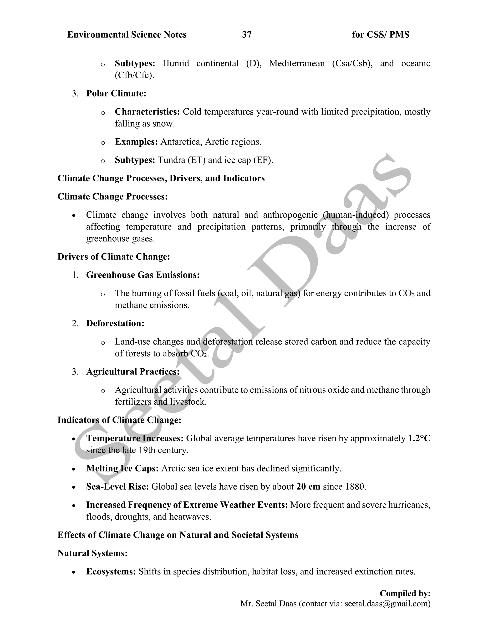 Environmental Science Notes 37 for CSS/ PMS
Compiled by:
Mr. Seetal Daas (contact via: seetal.daas@gmail.com)
o Subtypes: Humid continental (D), Mediterranean (Csa/Csb), and oceanic
(Cfb/Cfc).
3. Polar Climate:
o Characteristics: Cold temperatures year-round with limited precipitation, mostly
falling as snow.
o Examples: Antarctica, Arctic regions.
o Subtypes: Tundra (ET) and ice cap (EF).
Climate Change Processes, Drivers, and Indicators
Climate Change Processes:
• Climate change involves both natural and anthropogenic (human-induced) processes
affecting temperature and precipitation patterns, primarily through the increase of
greenhouse gases.
Drivers of Climate Change:
1. Greenhouse Gas Emissions:
o The burning of fossil fuels (coal, oil, natural gas) for energy contributes to CO₂ and
methane emissions.
2. Deforestation:
o Land-use changes and deforestation release stored carbon and reduce the capacity
of forests to absorb CO₂.
3. Agricultural Practices:
o Agricultural activities contribute to emissions of nitrous oxide and methane through
fertilizers and livestock.
Indicators of Climate Change:
• Temperature Increases: Global average temperatures have risen by approximately 1.2°C
since the late 19th century.
• Melting Ice Caps: Arctic sea ice extent has declined significantly.
• Sea-Level Rise: Global sea levels have risen by about 20 cm since 1880.
• Increased Frequency of Extreme Weather Events: More frequent and severe hurricanes,
floods, droughts, and heatwaves.
Effects of Climate Change on Natural and Societal Systems
Natural Systems:
• Ecosystems: Shifts in species distribution, habitat loss, and increased extinction rates.
 