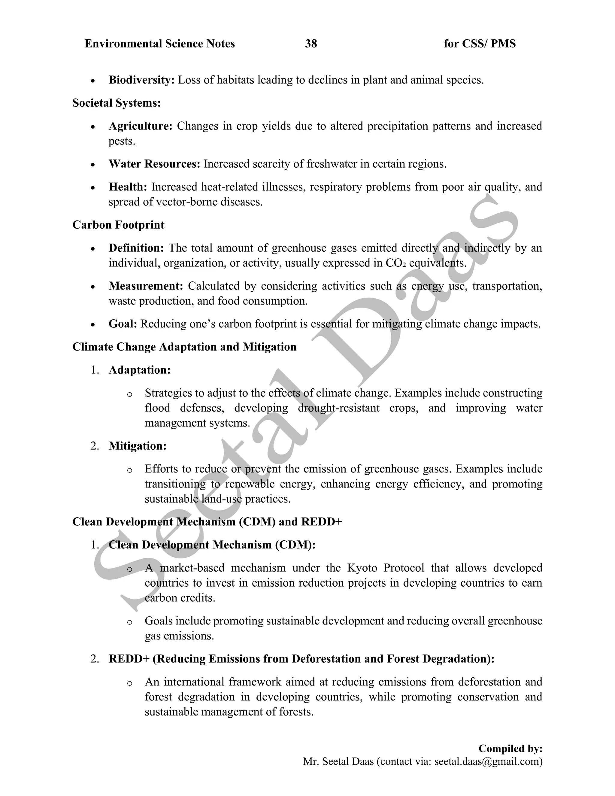 Environmental Science Notes 38 for CSS/ PMS
Compiled by:
Mr. Seetal Daas (contact via: seetal.daas@gmail.com)
• Biodiversity: Loss of habitats leading to declines in plant and animal species.
Societal Systems:
• Agriculture: Changes in crop yields due to altered precipitation patterns and increased
pests.
• Water Resources: Increased scarcity of freshwater in certain regions.
• Health: Increased heat-related illnesses, respiratory problems from poor air quality, and
spread of vector-borne diseases.
Carbon Footprint
• Definition: The total amount of greenhouse gases emitted directly and indirectly by an
individual, organization, or activity, usually expressed in CO₂ equivalents.
• Measurement: Calculated by considering activities such as energy use, transportation,
waste production, and food consumption.
• Goal: Reducing one’s carbon footprint is essential for mitigating climate change impacts.
Climate Change Adaptation and Mitigation
1. Adaptation:
o Strategies to adjust to the effects of climate change. Examples include constructing
flood defenses, developing drought-resistant crops, and improving water
management systems.
2. Mitigation:
o Efforts to reduce or prevent the emission of greenhouse gases. Examples include
transitioning to renewable energy, enhancing energy efficiency, and promoting
sustainable land-use practices.
Clean Development Mechanism (CDM) and REDD+
1. Clean Development Mechanism (CDM):
o A market-based mechanism under the Kyoto Protocol that allows developed
countries to invest in emission reduction projects in developing countries to earn
carbon credits.
o Goals include promoting sustainable development and reducing overall greenhouse
gas emissions.
2. REDD+ (Reducing Emissions from Deforestation and Forest Degradation):
o An international framework aimed at reducing emissions from deforestation and
forest degradation in developing countries, while promoting conservation and
sustainable management of forests.
 