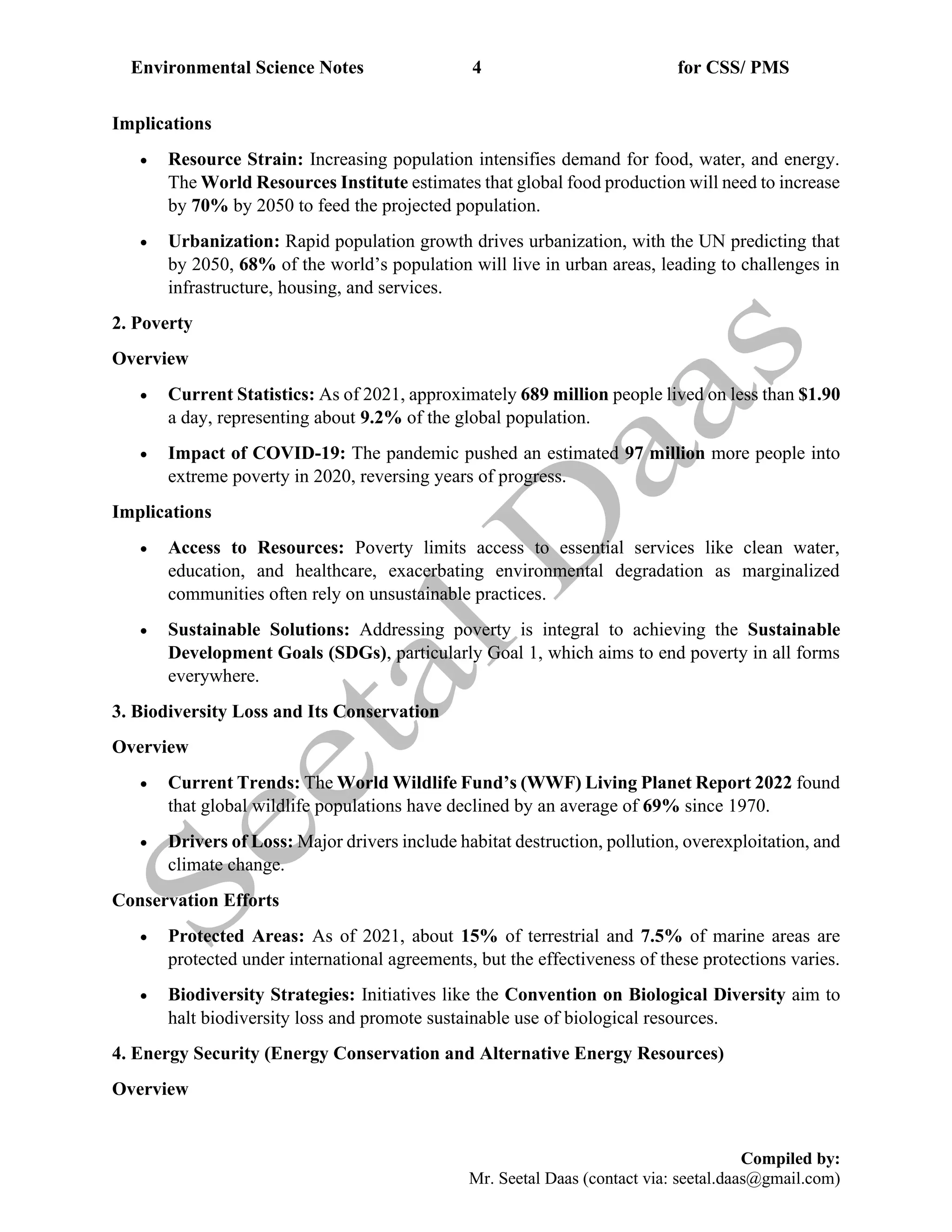 Environmental Science Notes 4 for CSS/ PMS
Compiled by:
Mr. Seetal Daas (contact via: seetal.daas@gmail.com)
Implications
• Resource Strain: Increasing population intensifies demand for food, water, and energy.
The World Resources Institute estimates that global food production will need to increase
by 70% by 2050 to feed the projected population.
• Urbanization: Rapid population growth drives urbanization, with the UN predicting that
by 2050, 68% of the world’s population will live in urban areas, leading to challenges in
infrastructure, housing, and services.
2. Poverty
Overview
• Current Statistics: As of 2021, approximately 689 million people lived on less than $1.90
a day, representing about 9.2% of the global population.
• Impact of COVID-19: The pandemic pushed an estimated 97 million more people into
extreme poverty in 2020, reversing years of progress.
Implications
• Access to Resources: Poverty limits access to essential services like clean water,
education, and healthcare, exacerbating environmental degradation as marginalized
communities often rely on unsustainable practices.
• Sustainable Solutions: Addressing poverty is integral to achieving the Sustainable
Development Goals (SDGs), particularly Goal 1, which aims to end poverty in all forms
everywhere.
3. Biodiversity Loss and Its Conservation
Overview
• Current Trends: The World Wildlife Fund’s (WWF) Living Planet Report 2022 found
that global wildlife populations have declined by an average of 69% since 1970.
• Drivers of Loss: Major drivers include habitat destruction, pollution, overexploitation, and
climate change.
Conservation Efforts
• Protected Areas: As of 2021, about 15% of terrestrial and 7.5% of marine areas are
protected under international agreements, but the effectiveness of these protections varies.
• Biodiversity Strategies: Initiatives like the Convention on Biological Diversity aim to
halt biodiversity loss and promote sustainable use of biological resources.
4. Energy Security (Energy Conservation and Alternative Energy Resources)
Overview
 