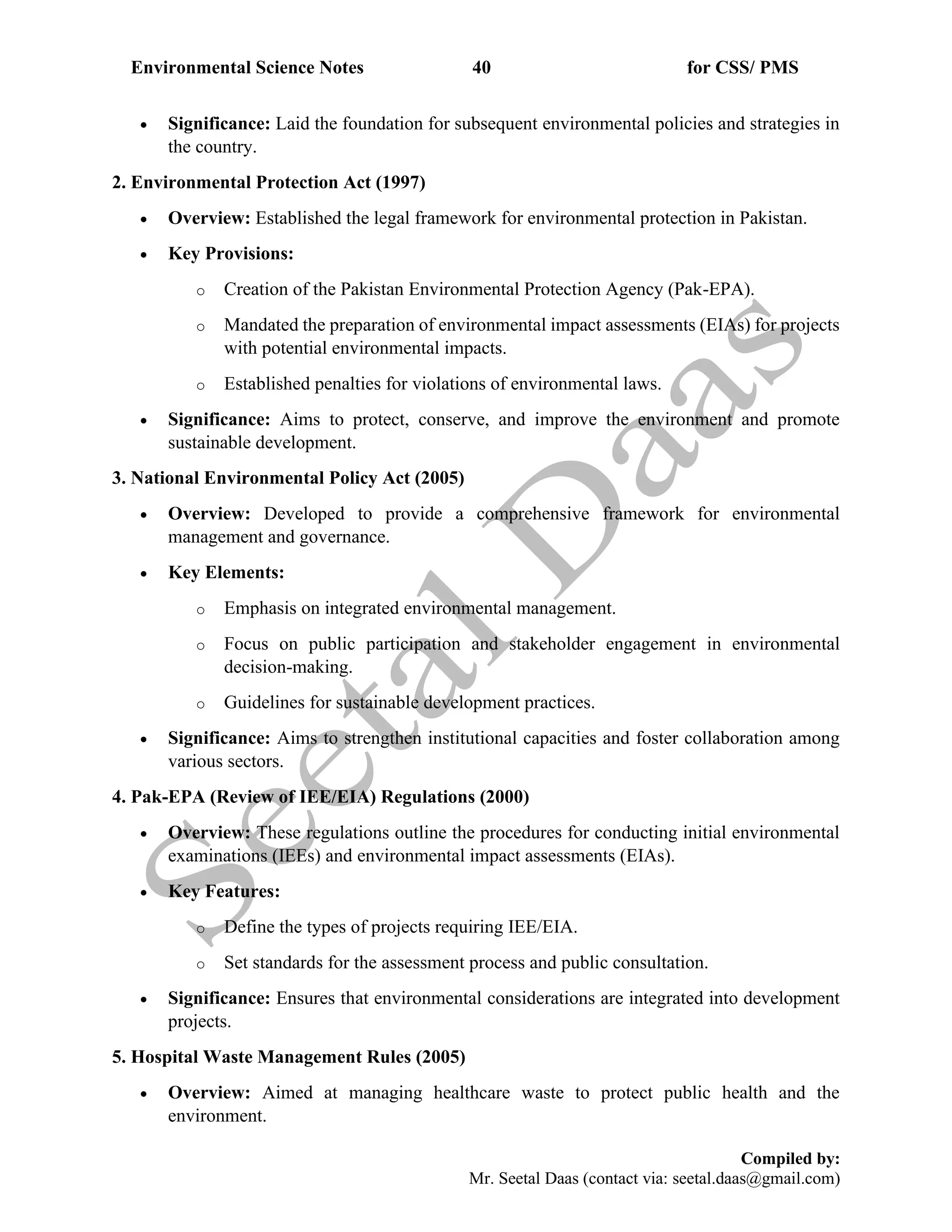 Environmental Science Notes 40 for CSS/ PMS
Compiled by:
Mr. Seetal Daas (contact via: seetal.daas@gmail.com)
• Significance: Laid the foundation for subsequent environmental policies and strategies in
the country.
2. Environmental Protection Act (1997)
• Overview: Established the legal framework for environmental protection in Pakistan.
• Key Provisions:
o Creation of the Pakistan Environmental Protection Agency (Pak-EPA).
o Mandated the preparation of environmental impact assessments (EIAs) for projects
with potential environmental impacts.
o Established penalties for violations of environmental laws.
• Significance: Aims to protect, conserve, and improve the environment and promote
sustainable development.
3. National Environmental Policy Act (2005)
• Overview: Developed to provide a comprehensive framework for environmental
management and governance.
• Key Elements:
o Emphasis on integrated environmental management.
o Focus on public participation and stakeholder engagement in environmental
decision-making.
o Guidelines for sustainable development practices.
• Significance: Aims to strengthen institutional capacities and foster collaboration among
various sectors.
4. Pak-EPA (Review of IEE/EIA) Regulations (2000)
• Overview: These regulations outline the procedures for conducting initial environmental
examinations (IEEs) and environmental impact assessments (EIAs).
• Key Features:
o Define the types of projects requiring IEE/EIA.
o Set standards for the assessment process and public consultation.
• Significance: Ensures that environmental considerations are integrated into development
projects.
5. Hospital Waste Management Rules (2005)
• Overview: Aimed at managing healthcare waste to protect public health and the
environment.
 