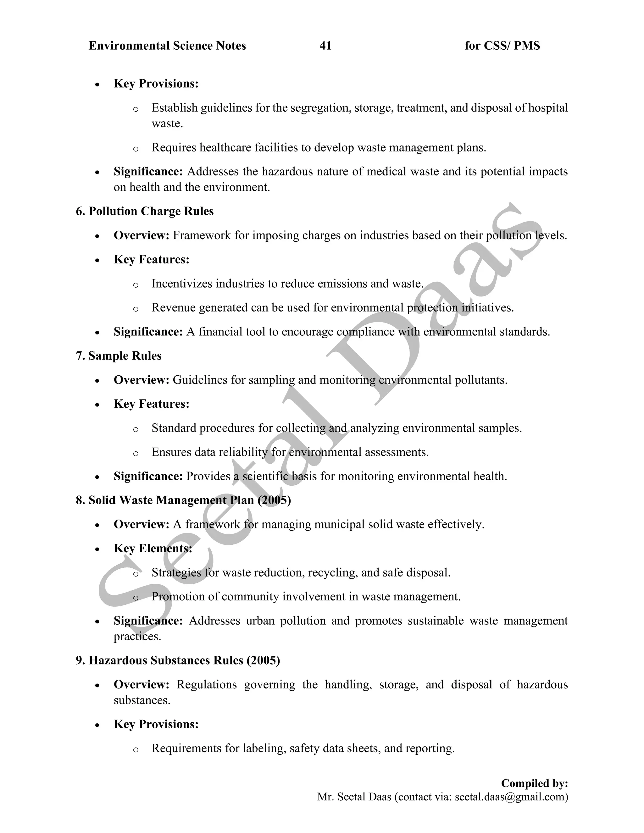 Environmental Science Notes 41 for CSS/ PMS
Compiled by:
Mr. Seetal Daas (contact via: seetal.daas@gmail.com)
• Key Provisions:
o Establish guidelines for the segregation, storage, treatment, and disposal of hospital
waste.
o Requires healthcare facilities to develop waste management plans.
• Significance: Addresses the hazardous nature of medical waste and its potential impacts
on health and the environment.
6. Pollution Charge Rules
• Overview: Framework for imposing charges on industries based on their pollution levels.
• Key Features:
o Incentivizes industries to reduce emissions and waste.
o Revenue generated can be used for environmental protection initiatives.
• Significance: A financial tool to encourage compliance with environmental standards.
7. Sample Rules
• Overview: Guidelines for sampling and monitoring environmental pollutants.
• Key Features:
o Standard procedures for collecting and analyzing environmental samples.
o Ensures data reliability for environmental assessments.
• Significance: Provides a scientific basis for monitoring environmental health.
8. Solid Waste Management Plan (2005)
• Overview: A framework for managing municipal solid waste effectively.
• Key Elements:
o Strategies for waste reduction, recycling, and safe disposal.
o Promotion of community involvement in waste management.
• Significance: Addresses urban pollution and promotes sustainable waste management
practices.
9. Hazardous Substances Rules (2005)
• Overview: Regulations governing the handling, storage, and disposal of hazardous
substances.
• Key Provisions:
o Requirements for labeling, safety data sheets, and reporting.
 