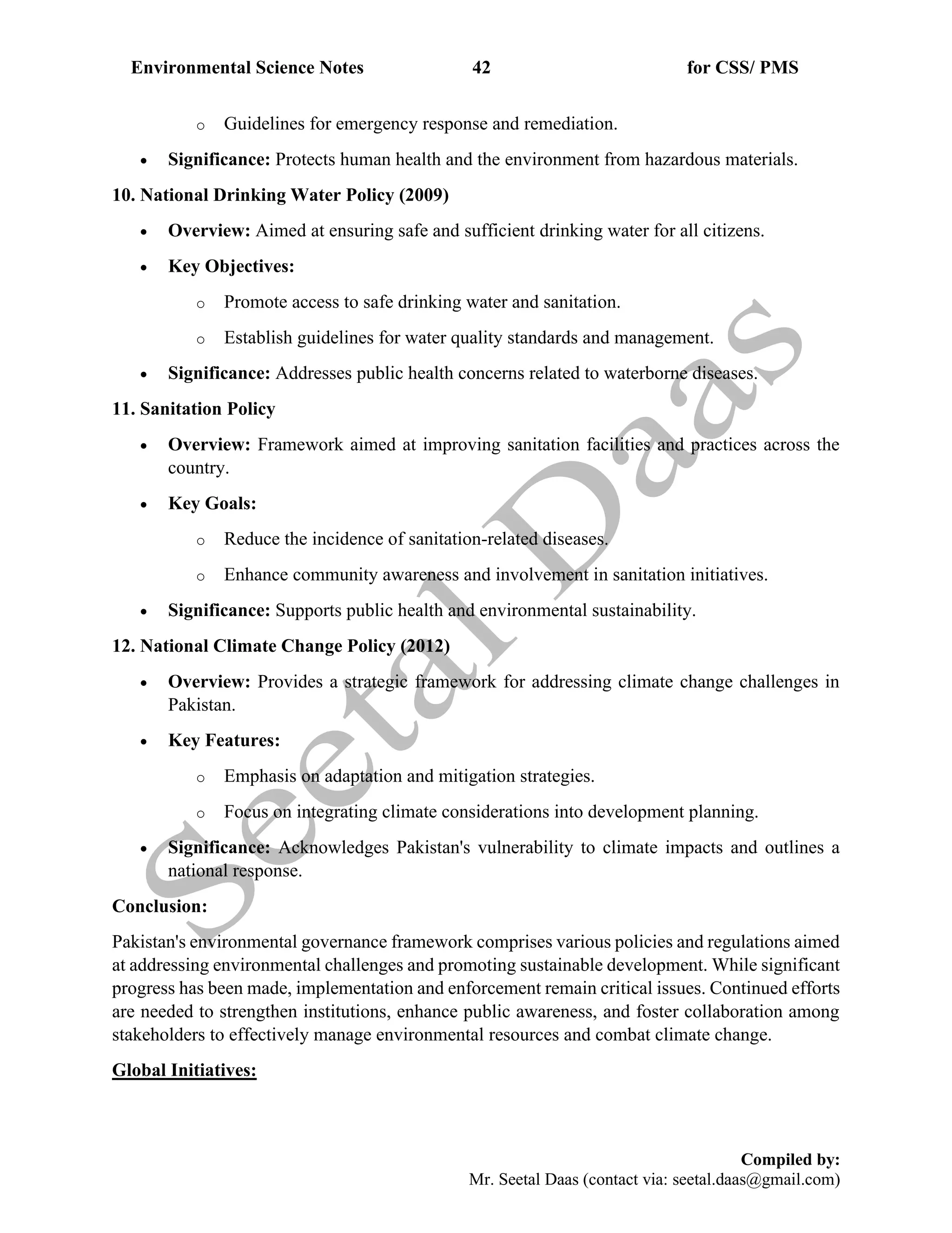 Environmental Science Notes 42 for CSS/ PMS
Compiled by:
Mr. Seetal Daas (contact via: seetal.daas@gmail.com)
o Guidelines for emergency response and remediation.
• Significance: Protects human health and the environment from hazardous materials.
10. National Drinking Water Policy (2009)
• Overview: Aimed at ensuring safe and sufficient drinking water for all citizens.
• Key Objectives:
o Promote access to safe drinking water and sanitation.
o Establish guidelines for water quality standards and management.
• Significance: Addresses public health concerns related to waterborne diseases.
11. Sanitation Policy
• Overview: Framework aimed at improving sanitation facilities and practices across the
country.
• Key Goals:
o Reduce the incidence of sanitation-related diseases.
o Enhance community awareness and involvement in sanitation initiatives.
• Significance: Supports public health and environmental sustainability.
12. National Climate Change Policy (2012)
• Overview: Provides a strategic framework for addressing climate change challenges in
Pakistan.
• Key Features:
o Emphasis on adaptation and mitigation strategies.
o Focus on integrating climate considerations into development planning.
• Significance: Acknowledges Pakistan's vulnerability to climate impacts and outlines a
national response.
Conclusion:
Pakistan's environmental governance framework comprises various policies and regulations aimed
at addressing environmental challenges and promoting sustainable development. While significant
progress has been made, implementation and enforcement remain critical issues. Continued efforts
are needed to strengthen institutions, enhance public awareness, and foster collaboration among
stakeholders to effectively manage environmental resources and combat climate change.
Global Initiatives:
 