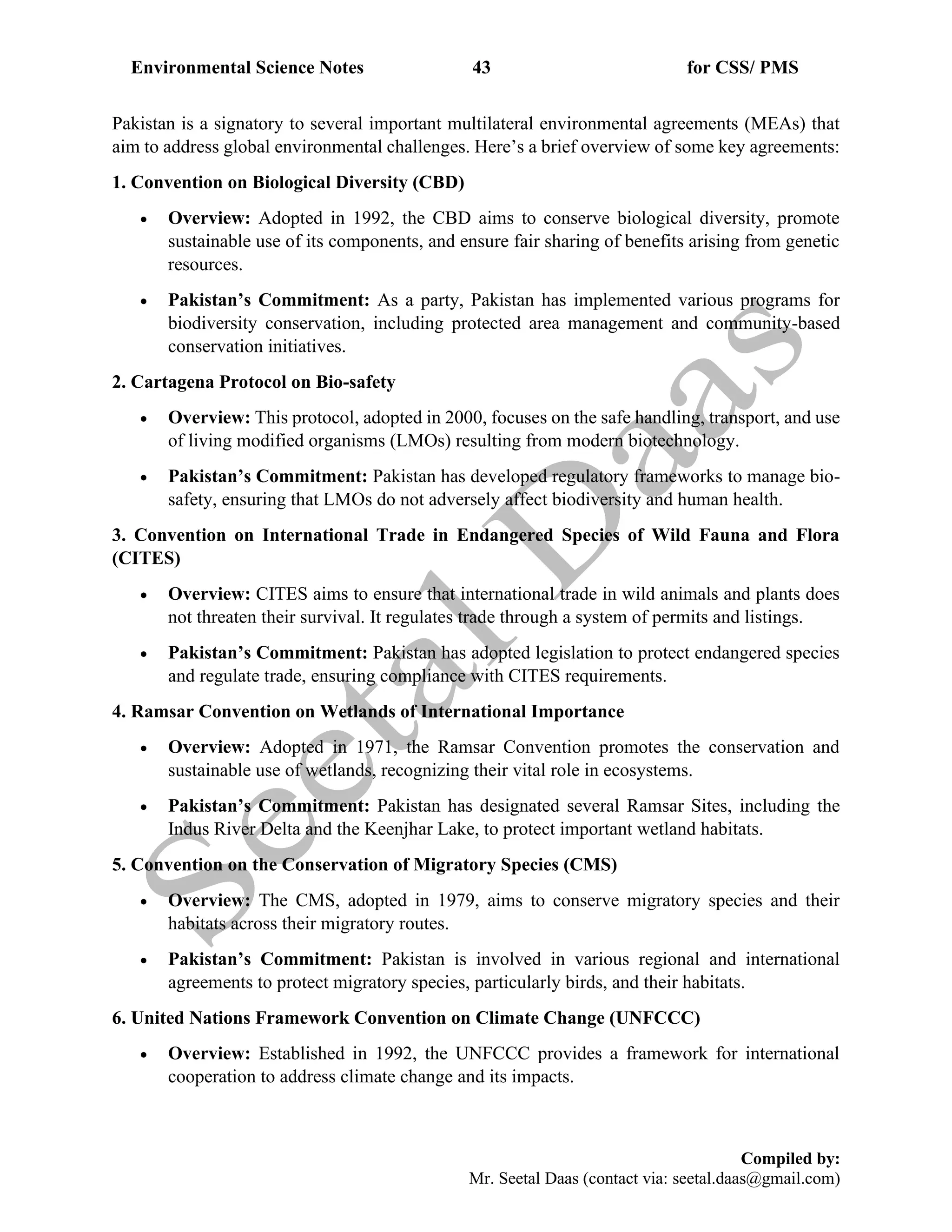 Environmental Science Notes 43 for CSS/ PMS
Compiled by:
Mr. Seetal Daas (contact via: seetal.daas@gmail.com)
Pakistan is a signatory to several important multilateral environmental agreements (MEAs) that
aim to address global environmental challenges. Here’s a brief overview of some key agreements:
1. Convention on Biological Diversity (CBD)
• Overview: Adopted in 1992, the CBD aims to conserve biological diversity, promote
sustainable use of its components, and ensure fair sharing of benefits arising from genetic
resources.
• Pakistan’s Commitment: As a party, Pakistan has implemented various programs for
biodiversity conservation, including protected area management and community-based
conservation initiatives.
2. Cartagena Protocol on Bio-safety
• Overview: This protocol, adopted in 2000, focuses on the safe handling, transport, and use
of living modified organisms (LMOs) resulting from modern biotechnology.
• Pakistan’s Commitment: Pakistan has developed regulatory frameworks to manage bio-
safety, ensuring that LMOs do not adversely affect biodiversity and human health.
3. Convention on International Trade in Endangered Species of Wild Fauna and Flora
(CITES)
• Overview: CITES aims to ensure that international trade in wild animals and plants does
not threaten their survival. It regulates trade through a system of permits and listings.
• Pakistan’s Commitment: Pakistan has adopted legislation to protect endangered species
and regulate trade, ensuring compliance with CITES requirements.
4. Ramsar Convention on Wetlands of International Importance
• Overview: Adopted in 1971, the Ramsar Convention promotes the conservation and
sustainable use of wetlands, recognizing their vital role in ecosystems.
• Pakistan’s Commitment: Pakistan has designated several Ramsar Sites, including the
Indus River Delta and the Keenjhar Lake, to protect important wetland habitats.
5. Convention on the Conservation of Migratory Species (CMS)
• Overview: The CMS, adopted in 1979, aims to conserve migratory species and their
habitats across their migratory routes.
• Pakistan’s Commitment: Pakistan is involved in various regional and international
agreements to protect migratory species, particularly birds, and their habitats.
6. United Nations Framework Convention on Climate Change (UNFCCC)
• Overview: Established in 1992, the UNFCCC provides a framework for international
cooperation to address climate change and its impacts.
 