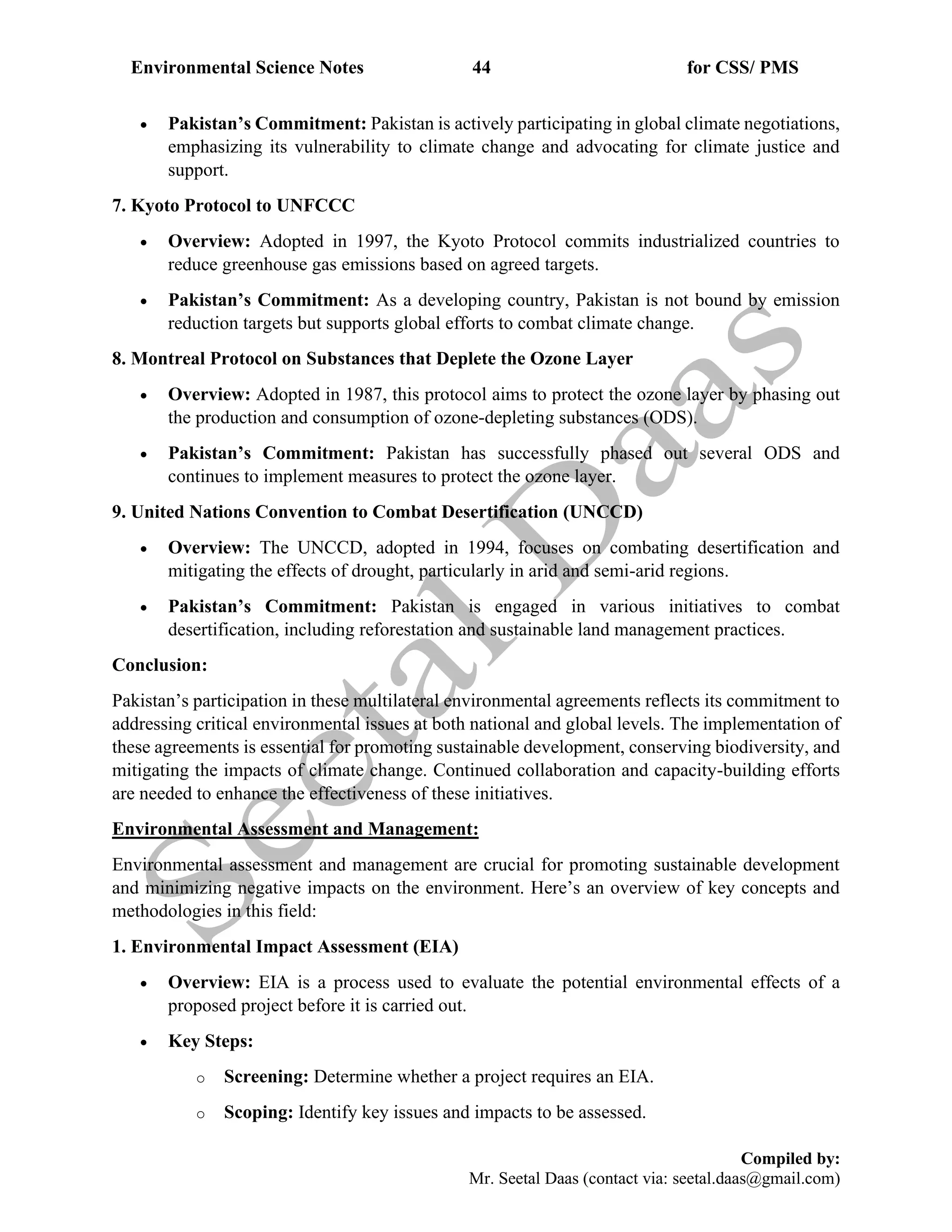 Environmental Science Notes 44 for CSS/ PMS
Compiled by:
Mr. Seetal Daas (contact via: seetal.daas@gmail.com)
• Pakistan’s Commitment: Pakistan is actively participating in global climate negotiations,
emphasizing its vulnerability to climate change and advocating for climate justice and
support.
7. Kyoto Protocol to UNFCCC
• Overview: Adopted in 1997, the Kyoto Protocol commits industrialized countries to
reduce greenhouse gas emissions based on agreed targets.
• Pakistan’s Commitment: As a developing country, Pakistan is not bound by emission
reduction targets but supports global efforts to combat climate change.
8. Montreal Protocol on Substances that Deplete the Ozone Layer
• Overview: Adopted in 1987, this protocol aims to protect the ozone layer by phasing out
the production and consumption of ozone-depleting substances (ODS).
• Pakistan’s Commitment: Pakistan has successfully phased out several ODS and
continues to implement measures to protect the ozone layer.
9. United Nations Convention to Combat Desertification (UNCCD)
• Overview: The UNCCD, adopted in 1994, focuses on combating desertification and
mitigating the effects of drought, particularly in arid and semi-arid regions.
• Pakistan’s Commitment: Pakistan is engaged in various initiatives to combat
desertification, including reforestation and sustainable land management practices.
Conclusion:
Pakistan’s participation in these multilateral environmental agreements reflects its commitment to
addressing critical environmental issues at both national and global levels. The implementation of
these agreements is essential for promoting sustainable development, conserving biodiversity, and
mitigating the impacts of climate change. Continued collaboration and capacity-building efforts
are needed to enhance the effectiveness of these initiatives.
Environmental Assessment and Management:
Environmental assessment and management are crucial for promoting sustainable development
and minimizing negative impacts on the environment. Here’s an overview of key concepts and
methodologies in this field:
1. Environmental Impact Assessment (EIA)
• Overview: EIA is a process used to evaluate the potential environmental effects of a
proposed project before it is carried out.
• Key Steps:
o Screening: Determine whether a project requires an EIA.
o Scoping: Identify key issues and impacts to be assessed.
 