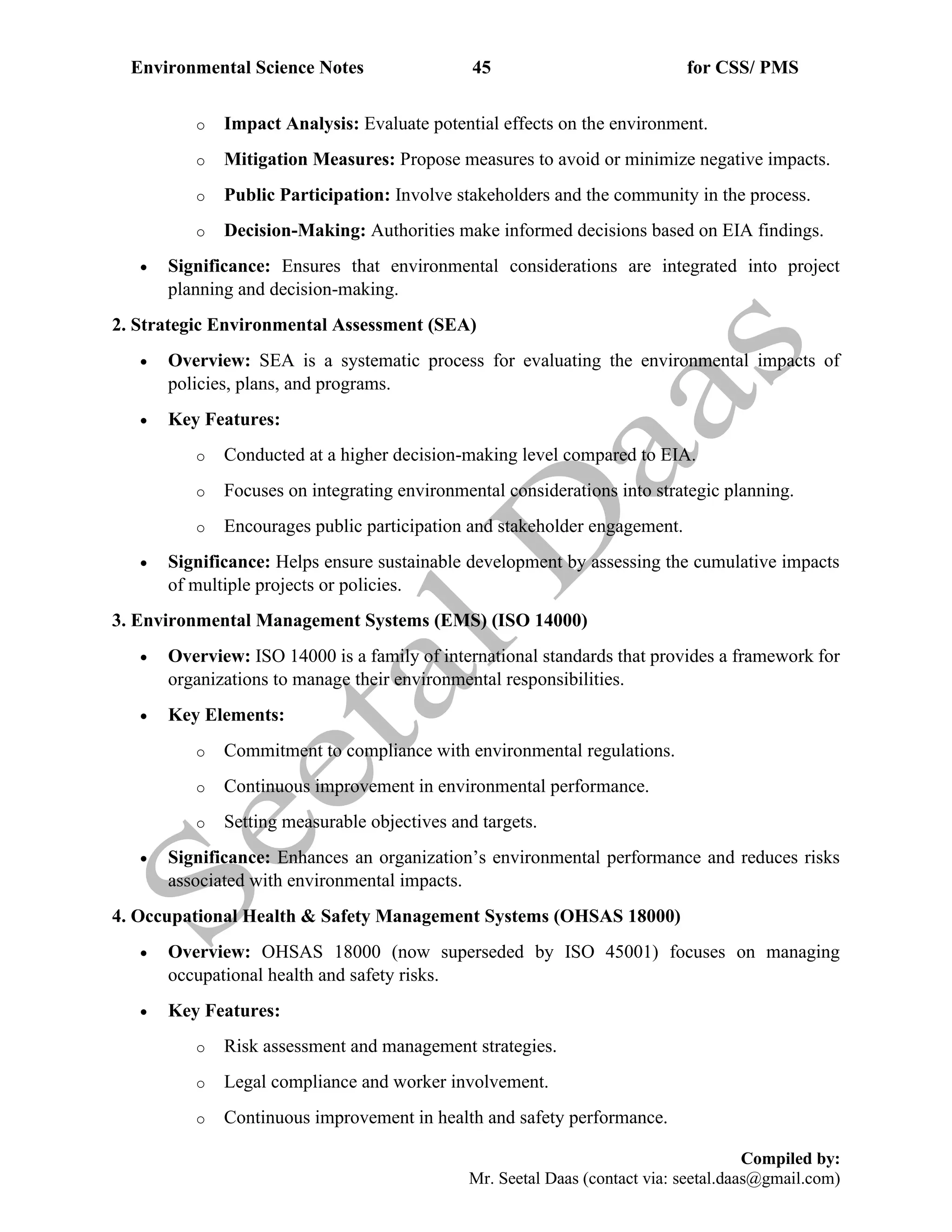 Environmental Science Notes 45 for CSS/ PMS
Compiled by:
Mr. Seetal Daas (contact via: seetal.daas@gmail.com)
o Impact Analysis: Evaluate potential effects on the environment.
o Mitigation Measures: Propose measures to avoid or minimize negative impacts.
o Public Participation: Involve stakeholders and the community in the process.
o Decision-Making: Authorities make informed decisions based on EIA findings.
• Significance: Ensures that environmental considerations are integrated into project
planning and decision-making.
2. Strategic Environmental Assessment (SEA)
• Overview: SEA is a systematic process for evaluating the environmental impacts of
policies, plans, and programs.
• Key Features:
o Conducted at a higher decision-making level compared to EIA.
o Focuses on integrating environmental considerations into strategic planning.
o Encourages public participation and stakeholder engagement.
• Significance: Helps ensure sustainable development by assessing the cumulative impacts
of multiple projects or policies.
3. Environmental Management Systems (EMS) (ISO 14000)
• Overview: ISO 14000 is a family of international standards that provides a framework for
organizations to manage their environmental responsibilities.
• Key Elements:
o Commitment to compliance with environmental regulations.
o Continuous improvement in environmental performance.
o Setting measurable objectives and targets.
• Significance: Enhances an organization’s environmental performance and reduces risks
associated with environmental impacts.
4. Occupational Health & Safety Management Systems (OHSAS 18000)
• Overview: OHSAS 18000 (now superseded by ISO 45001) focuses on managing
occupational health and safety risks.
• Key Features:
o Risk assessment and management strategies.
o Legal compliance and worker involvement.
o Continuous improvement in health and safety performance.
 
