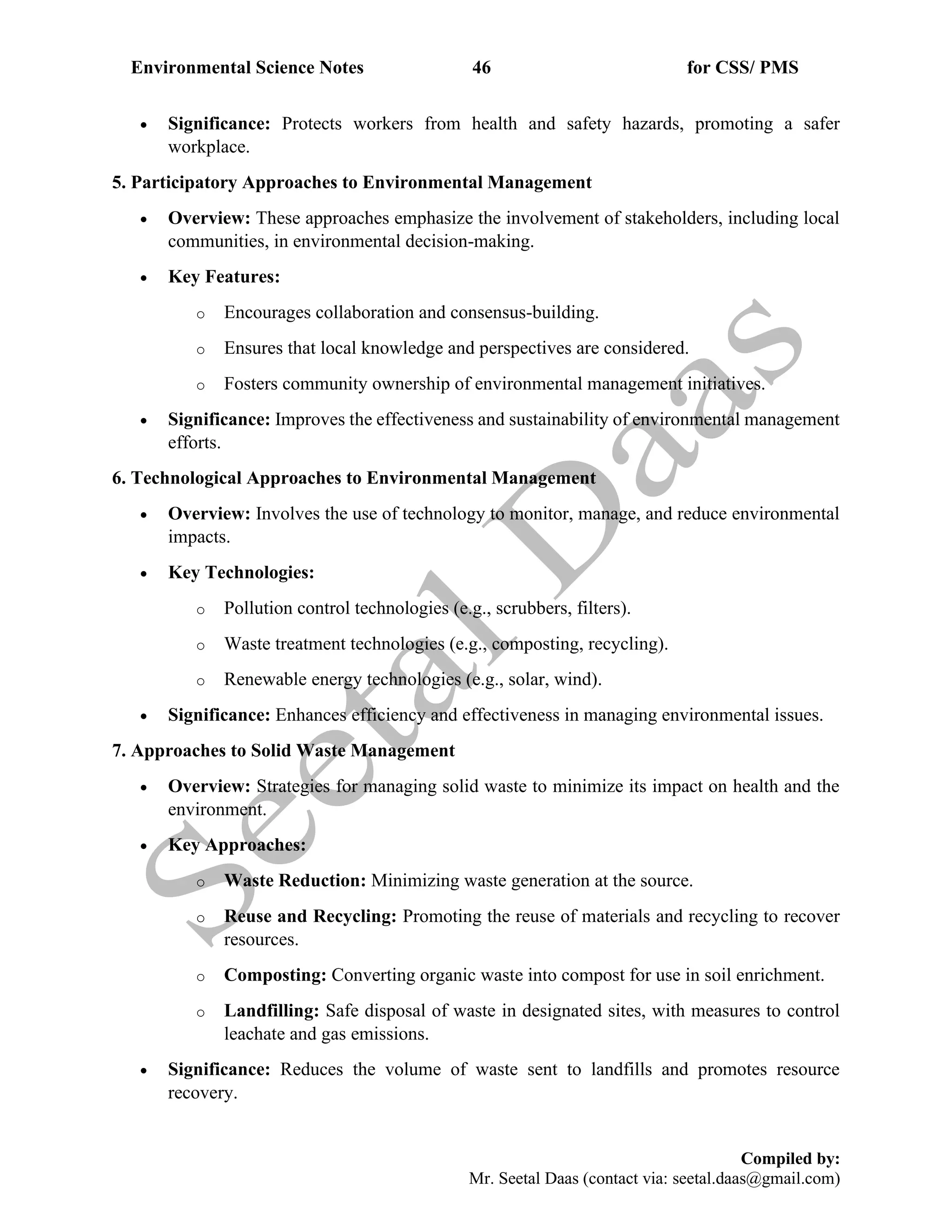 Environmental Science Notes 46 for CSS/ PMS
Compiled by:
Mr. Seetal Daas (contact via: seetal.daas@gmail.com)
• Significance: Protects workers from health and safety hazards, promoting a safer
workplace.
5. Participatory Approaches to Environmental Management
• Overview: These approaches emphasize the involvement of stakeholders, including local
communities, in environmental decision-making.
• Key Features:
o Encourages collaboration and consensus-building.
o Ensures that local knowledge and perspectives are considered.
o Fosters community ownership of environmental management initiatives.
• Significance: Improves the effectiveness and sustainability of environmental management
efforts.
6. Technological Approaches to Environmental Management
• Overview: Involves the use of technology to monitor, manage, and reduce environmental
impacts.
• Key Technologies:
o Pollution control technologies (e.g., scrubbers, filters).
o Waste treatment technologies (e.g., composting, recycling).
o Renewable energy technologies (e.g., solar, wind).
• Significance: Enhances efficiency and effectiveness in managing environmental issues.
7. Approaches to Solid Waste Management
• Overview: Strategies for managing solid waste to minimize its impact on health and the
environment.
• Key Approaches:
o Waste Reduction: Minimizing waste generation at the source.
o Reuse and Recycling: Promoting the reuse of materials and recycling to recover
resources.
o Composting: Converting organic waste into compost for use in soil enrichment.
o Landfilling: Safe disposal of waste in designated sites, with measures to control
leachate and gas emissions.
• Significance: Reduces the volume of waste sent to landfills and promotes resource
recovery.
 