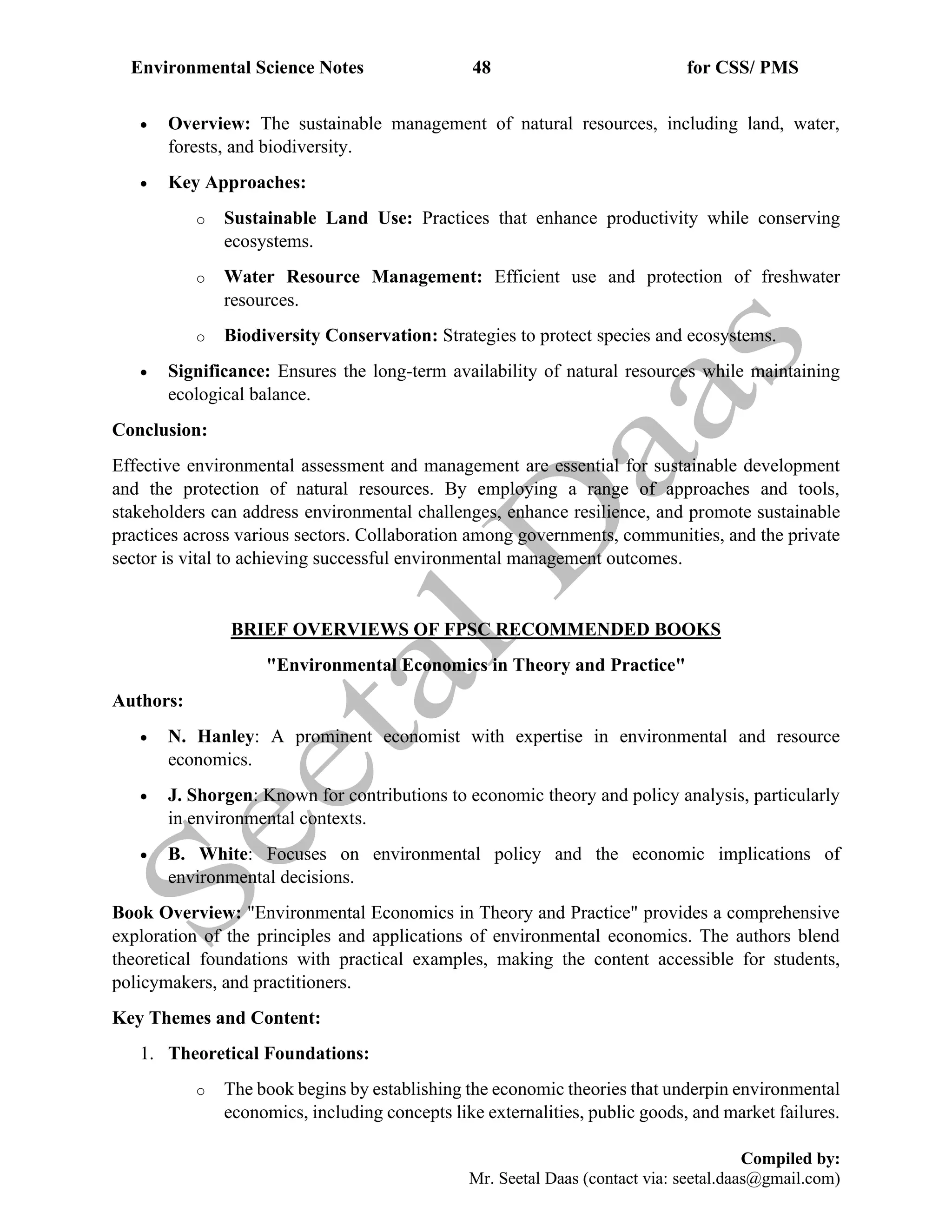 Environmental Science Notes 48 for CSS/ PMS
Compiled by:
Mr. Seetal Daas (contact via: seetal.daas@gmail.com)
• Overview: The sustainable management of natural resources, including land, water,
forests, and biodiversity.
• Key Approaches:
o Sustainable Land Use: Practices that enhance productivity while conserving
ecosystems.
o Water Resource Management: Efficient use and protection of freshwater
resources.
o Biodiversity Conservation: Strategies to protect species and ecosystems.
• Significance: Ensures the long-term availability of natural resources while maintaining
ecological balance.
Conclusion:
Effective environmental assessment and management are essential for sustainable development
and the protection of natural resources. By employing a range of approaches and tools,
stakeholders can address environmental challenges, enhance resilience, and promote sustainable
practices across various sectors. Collaboration among governments, communities, and the private
sector is vital to achieving successful environmental management outcomes.
BRIEF OVERVIEWS OF FPSC RECOMMENDED BOOKS
"Environmental Economics in Theory and Practice"
Authors:
• N. Hanley: A prominent economist with expertise in environmental and resource
economics.
• J. Shorgen: Known for contributions to economic theory and policy analysis, particularly
in environmental contexts.
• B. White: Focuses on environmental policy and the economic implications of
environmental decisions.
Book Overview: "Environmental Economics in Theory and Practice" provides a comprehensive
exploration of the principles and applications of environmental economics. The authors blend
theoretical foundations with practical examples, making the content accessible for students,
policymakers, and practitioners.
Key Themes and Content:
1. Theoretical Foundations:
o The book begins by establishing the economic theories that underpin environmental
economics, including concepts like externalities, public goods, and market failures.
 
