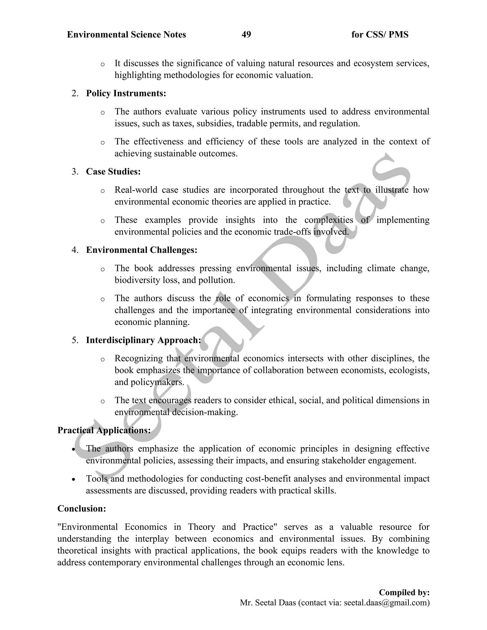 Environmental Science Notes 49 for CSS/ PMS
Compiled by:
Mr. Seetal Daas (contact via: seetal.daas@gmail.com)
o It discusses the significance of valuing natural resources and ecosystem services,
highlighting methodologies for economic valuation.
2. Policy Instruments:
o The authors evaluate various policy instruments used to address environmental
issues, such as taxes, subsidies, tradable permits, and regulation.
o The effectiveness and efficiency of these tools are analyzed in the context of
achieving sustainable outcomes.
3. Case Studies:
o Real-world case studies are incorporated throughout the text to illustrate how
environmental economic theories are applied in practice.
o These examples provide insights into the complexities of implementing
environmental policies and the economic trade-offs involved.
4. Environmental Challenges:
o The book addresses pressing environmental issues, including climate change,
biodiversity loss, and pollution.
o The authors discuss the role of economics in formulating responses to these
challenges and the importance of integrating environmental considerations into
economic planning.
5. Interdisciplinary Approach:
o Recognizing that environmental economics intersects with other disciplines, the
book emphasizes the importance of collaboration between economists, ecologists,
and policymakers.
o The text encourages readers to consider ethical, social, and political dimensions in
environmental decision-making.
Practical Applications:
• The authors emphasize the application of economic principles in designing effective
environmental policies, assessing their impacts, and ensuring stakeholder engagement.
• Tools and methodologies for conducting cost-benefit analyses and environmental impact
assessments are discussed, providing readers with practical skills.
Conclusion:
"Environmental Economics in Theory and Practice" serves as a valuable resource for
understanding the interplay between economics and environmental issues. By combining
theoretical insights with practical applications, the book equips readers with the knowledge to
address contemporary environmental challenges through an economic lens.
 