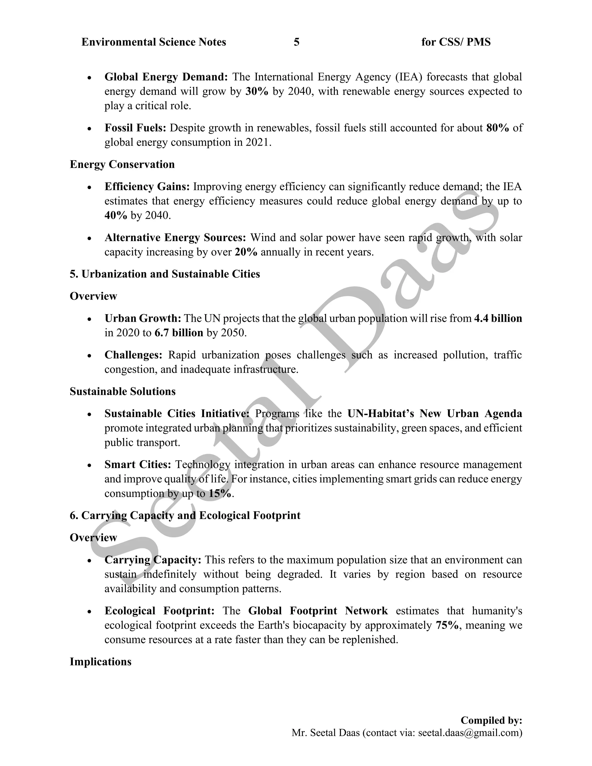 Environmental Science Notes 5 for CSS/ PMS
Compiled by:
Mr. Seetal Daas (contact via: seetal.daas@gmail.com)
• Global Energy Demand: The International Energy Agency (IEA) forecasts that global
energy demand will grow by 30% by 2040, with renewable energy sources expected to
play a critical role.
• Fossil Fuels: Despite growth in renewables, fossil fuels still accounted for about 80% of
global energy consumption in 2021.
Energy Conservation
• Efficiency Gains: Improving energy efficiency can significantly reduce demand; the IEA
estimates that energy efficiency measures could reduce global energy demand by up to
40% by 2040.
• Alternative Energy Sources: Wind and solar power have seen rapid growth, with solar
capacity increasing by over 20% annually in recent years.
5. Urbanization and Sustainable Cities
Overview
• Urban Growth: The UN projects that the global urban population will rise from 4.4 billion
in 2020 to 6.7 billion by 2050.
• Challenges: Rapid urbanization poses challenges such as increased pollution, traffic
congestion, and inadequate infrastructure.
Sustainable Solutions
• Sustainable Cities Initiative: Programs like the UN-Habitat’s New Urban Agenda
promote integrated urban planning that prioritizes sustainability, green spaces, and efficient
public transport.
• Smart Cities: Technology integration in urban areas can enhance resource management
and improve quality of life. For instance, cities implementing smart grids can reduce energy
consumption by up to 15%.
6. Carrying Capacity and Ecological Footprint
Overview
• Carrying Capacity: This refers to the maximum population size that an environment can
sustain indefinitely without being degraded. It varies by region based on resource
availability and consumption patterns.
• Ecological Footprint: The Global Footprint Network estimates that humanity's
ecological footprint exceeds the Earth's biocapacity by approximately 75%, meaning we
consume resources at a rate faster than they can be replenished.
Implications
 