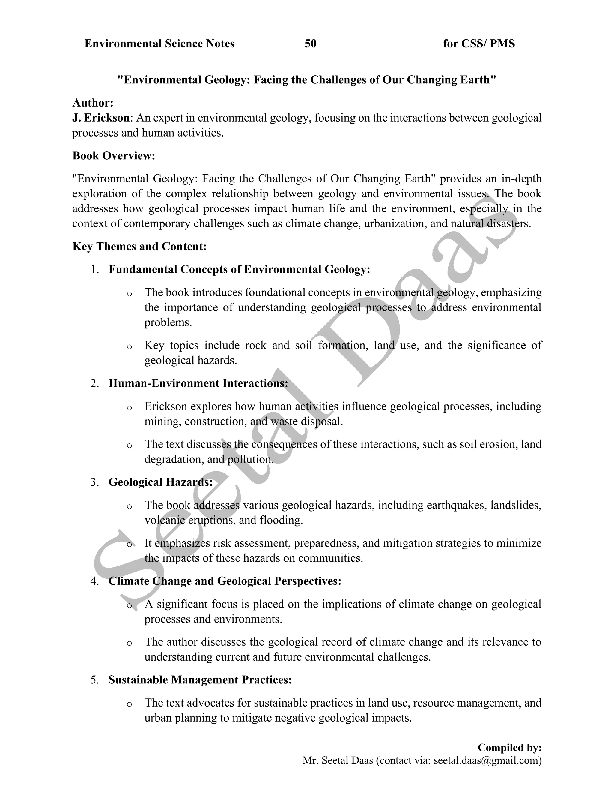 Environmental Science Notes 50 for CSS/ PMS
Compiled by:
Mr. Seetal Daas (contact via: seetal.daas@gmail.com)
"Environmental Geology: Facing the Challenges of Our Changing Earth"
Author:
J. Erickson: An expert in environmental geology, focusing on the interactions between geological
processes and human activities.
Book Overview:
"Environmental Geology: Facing the Challenges of Our Changing Earth" provides an in-depth
exploration of the complex relationship between geology and environmental issues. The book
addresses how geological processes impact human life and the environment, especially in the
context of contemporary challenges such as climate change, urbanization, and natural disasters.
Key Themes and Content:
1. Fundamental Concepts of Environmental Geology:
o The book introduces foundational concepts in environmental geology, emphasizing
the importance of understanding geological processes to address environmental
problems.
o Key topics include rock and soil formation, land use, and the significance of
geological hazards.
2. Human-Environment Interactions:
o Erickson explores how human activities influence geological processes, including
mining, construction, and waste disposal.
o The text discusses the consequences of these interactions, such as soil erosion, land
degradation, and pollution.
3. Geological Hazards:
o The book addresses various geological hazards, including earthquakes, landslides,
volcanic eruptions, and flooding.
o It emphasizes risk assessment, preparedness, and mitigation strategies to minimize
the impacts of these hazards on communities.
4. Climate Change and Geological Perspectives:
o A significant focus is placed on the implications of climate change on geological
processes and environments.
o The author discusses the geological record of climate change and its relevance to
understanding current and future environmental challenges.
5. Sustainable Management Practices:
o The text advocates for sustainable practices in land use, resource management, and
urban planning to mitigate negative geological impacts.
 