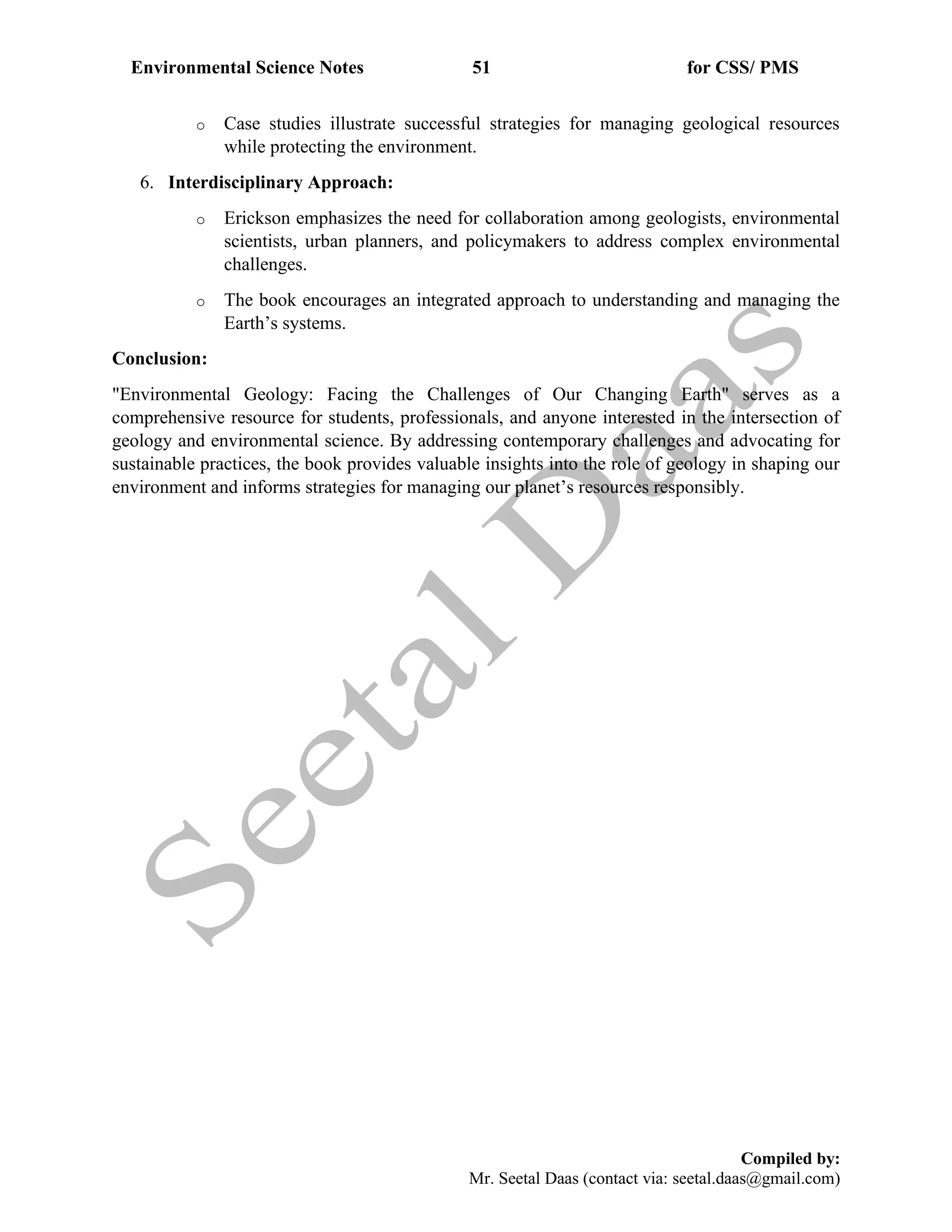 Environmental Science Notes 51 for CSS/ PMS
Compiled by:
Mr. Seetal Daas (contact via: seetal.daas@gmail.com)
o Case studies illustrate successful strategies for managing geological resources
while protecting the environment.
6. Interdisciplinary Approach:
o Erickson emphasizes the need for collaboration among geologists, environmental
scientists, urban planners, and policymakers to address complex environmental
challenges.
o The book encourages an integrated approach to understanding and managing the
Earth’s systems.
Conclusion:
"Environmental Geology: Facing the Challenges of Our Changing Earth" serves as a
comprehensive resource for students, professionals, and anyone interested in the intersection of
geology and environmental science. By addressing contemporary challenges and advocating for
sustainable practices, the book provides valuable insights into the role of geology in shaping our
environment and informs strategies for managing our planet’s resources responsibly.
 
