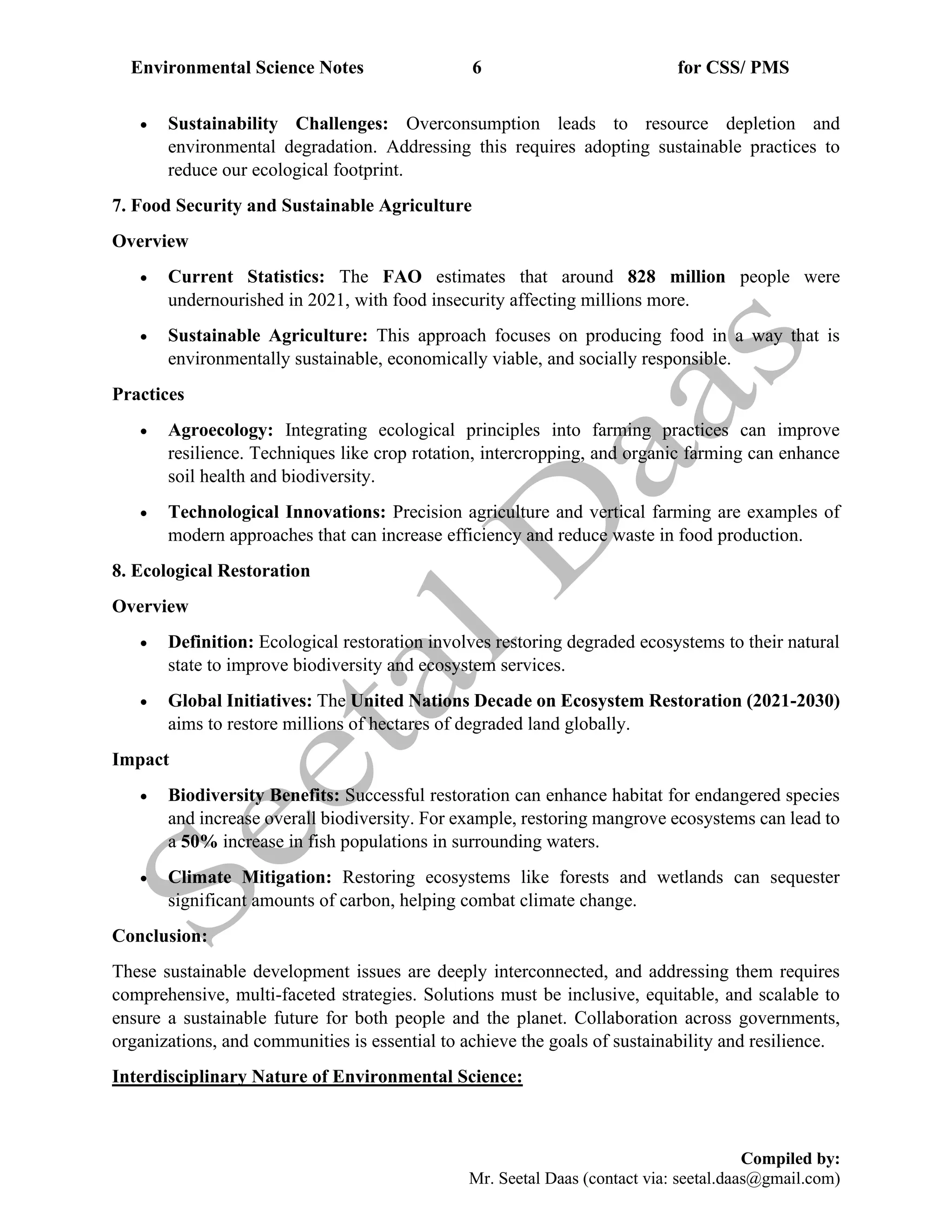 Environmental Science Notes 6 for CSS/ PMS
Compiled by:
Mr. Seetal Daas (contact via: seetal.daas@gmail.com)
• Sustainability Challenges: Overconsumption leads to resource depletion and
environmental degradation. Addressing this requires adopting sustainable practices to
reduce our ecological footprint.
7. Food Security and Sustainable Agriculture
Overview
• Current Statistics: The FAO estimates that around 828 million people were
undernourished in 2021, with food insecurity affecting millions more.
• Sustainable Agriculture: This approach focuses on producing food in a way that is
environmentally sustainable, economically viable, and socially responsible.
Practices
• Agroecology: Integrating ecological principles into farming practices can improve
resilience. Techniques like crop rotation, intercropping, and organic farming can enhance
soil health and biodiversity.
• Technological Innovations: Precision agriculture and vertical farming are examples of
modern approaches that can increase efficiency and reduce waste in food production.
8. Ecological Restoration
Overview
• Definition: Ecological restoration involves restoring degraded ecosystems to their natural
state to improve biodiversity and ecosystem services.
• Global Initiatives: The United Nations Decade on Ecosystem Restoration (2021-2030)
aims to restore millions of hectares of degraded land globally.
Impact
• Biodiversity Benefits: Successful restoration can enhance habitat for endangered species
and increase overall biodiversity. For example, restoring mangrove ecosystems can lead to
a 50% increase in fish populations in surrounding waters.
• Climate Mitigation: Restoring ecosystems like forests and wetlands can sequester
significant amounts of carbon, helping combat climate change.
Conclusion:
These sustainable development issues are deeply interconnected, and addressing them requires
comprehensive, multi-faceted strategies. Solutions must be inclusive, equitable, and scalable to
ensure a sustainable future for both people and the planet. Collaboration across governments,
organizations, and communities is essential to achieve the goals of sustainability and resilience.
Interdisciplinary Nature of Environmental Science:
 