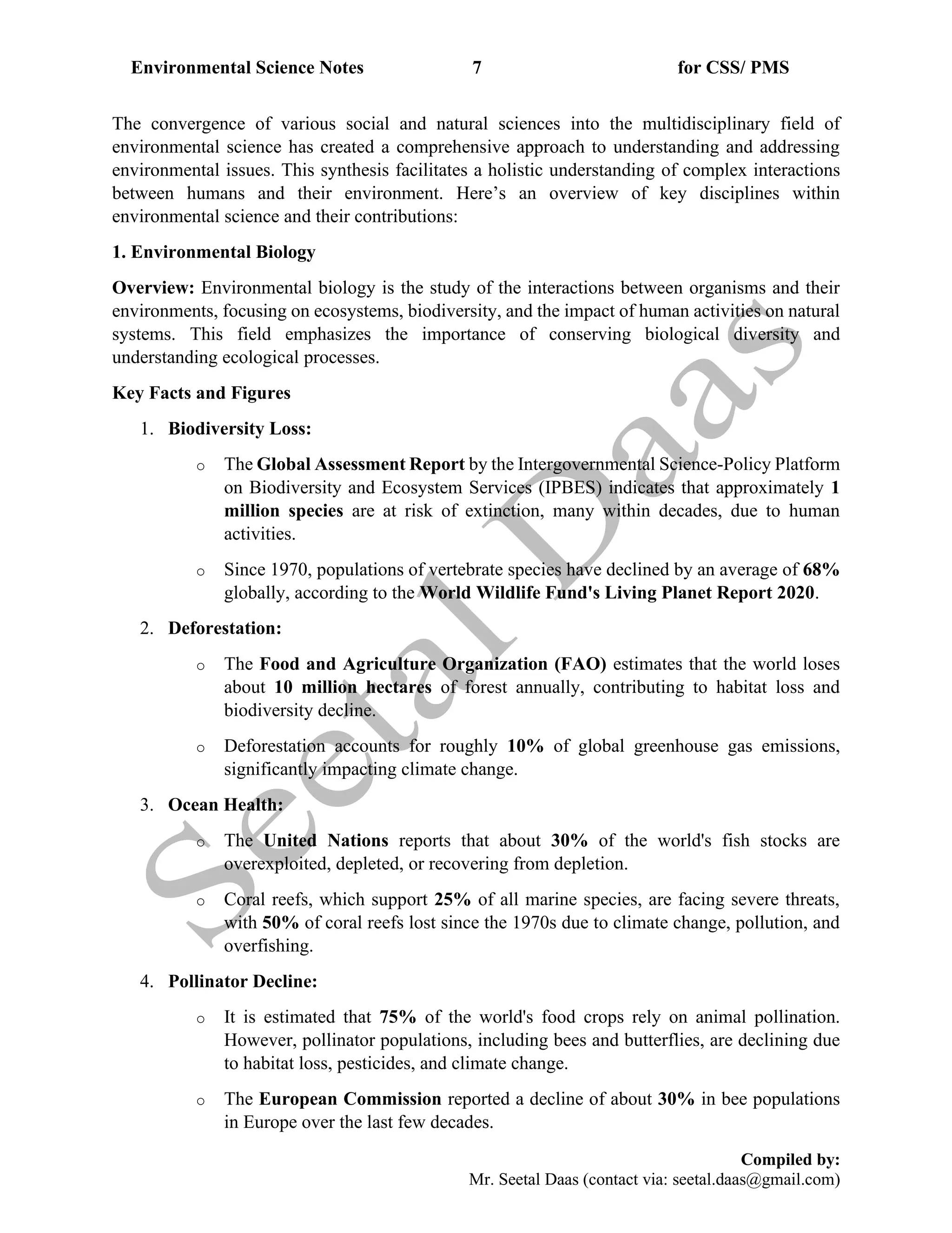 Environmental Science Notes 7 for CSS/ PMS
Compiled by:
Mr. Seetal Daas (contact via: seetal.daas@gmail.com)
The convergence of various social and natural sciences into the multidisciplinary field of
environmental science has created a comprehensive approach to understanding and addressing
environmental issues. This synthesis facilitates a holistic understanding of complex interactions
between humans and their environment. Here’s an overview of key disciplines within
environmental science and their contributions:
1. Environmental Biology
Overview: Environmental biology is the study of the interactions between organisms and their
environments, focusing on ecosystems, biodiversity, and the impact of human activities on natural
systems. This field emphasizes the importance of conserving biological diversity and
understanding ecological processes.
Key Facts and Figures
1. Biodiversity Loss:
o The Global Assessment Report by the Intergovernmental Science-Policy Platform
on Biodiversity and Ecosystem Services (IPBES) indicates that approximately 1
million species are at risk of extinction, many within decades, due to human
activities.
o Since 1970, populations of vertebrate species have declined by an average of 68%
globally, according to the World Wildlife Fund's Living Planet Report 2020.
2. Deforestation:
o The Food and Agriculture Organization (FAO) estimates that the world loses
about 10 million hectares of forest annually, contributing to habitat loss and
biodiversity decline.
o Deforestation accounts for roughly 10% of global greenhouse gas emissions,
significantly impacting climate change.
3. Ocean Health:
o The United Nations reports that about 30% of the world's fish stocks are
overexploited, depleted, or recovering from depletion.
o Coral reefs, which support 25% of all marine species, are facing severe threats,
with 50% of coral reefs lost since the 1970s due to climate change, pollution, and
overfishing.
4. Pollinator Decline:
o It is estimated that 75% of the world's food crops rely on animal pollination.
However, pollinator populations, including bees and butterflies, are declining due
to habitat loss, pesticides, and climate change.
o The European Commission reported a decline of about 30% in bee populations
in Europe over the last few decades.
 