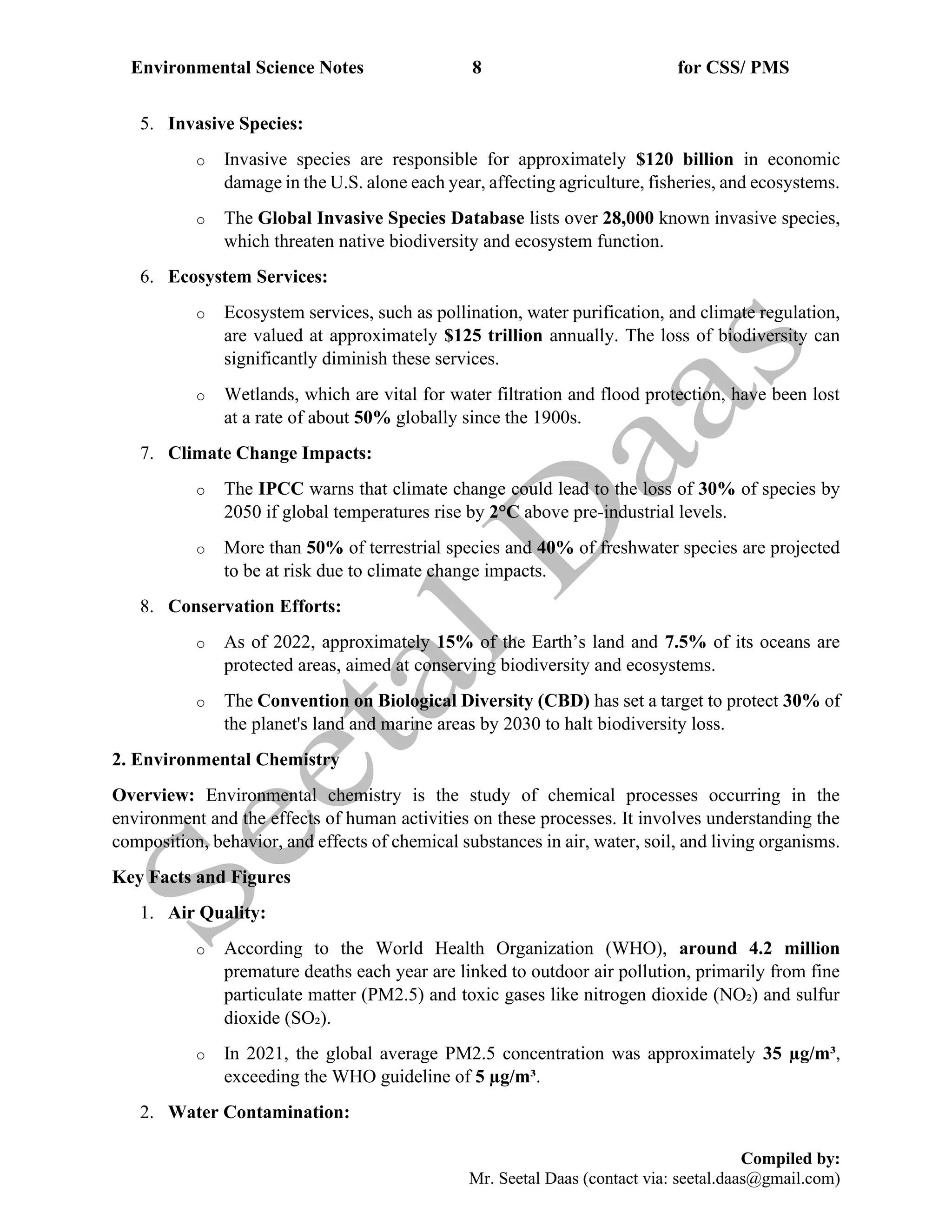 Environmental Science Notes 8 for CSS/ PMS
Compiled by:
Mr. Seetal Daas (contact via: seetal.daas@gmail.com)
5. Invasive Species:
o Invasive species are responsible for approximately $120 billion in economic
damage in the U.S. alone each year, affecting agriculture, fisheries, and ecosystems.
o The Global Invasive Species Database lists over 28,000 known invasive species,
which threaten native biodiversity and ecosystem function.
6. Ecosystem Services:
o Ecosystem services, such as pollination, water purification, and climate regulation,
are valued at approximately $125 trillion annually. The loss of biodiversity can
significantly diminish these services.
o Wetlands, which are vital for water filtration and flood protection, have been lost
at a rate of about 50% globally since the 1900s.
7. Climate Change Impacts:
o The IPCC warns that climate change could lead to the loss of 30% of species by
2050 if global temperatures rise by 2°C above pre-industrial levels.
o More than 50% of terrestrial species and 40% of freshwater species are projected
to be at risk due to climate change impacts.
8. Conservation Efforts:
o As of 2022, approximately 15% of the Earth’s land and 7.5% of its oceans are
protected areas, aimed at conserving biodiversity and ecosystems.
o The Convention on Biological Diversity (CBD) has set a target to protect 30% of
the planet's land and marine areas by 2030 to halt biodiversity loss.
2. Environmental Chemistry
Overview: Environmental chemistry is the study of chemical processes occurring in the
environment and the effects of human activities on these processes. It involves understanding the
composition, behavior, and effects of chemical substances in air, water, soil, and living organisms.
Key Facts and Figures
1. Air Quality:
o According to the World Health Organization (WHO), around 4.2 million
premature deaths each year are linked to outdoor air pollution, primarily from fine
particulate matter (PM2.5) and toxic gases like nitrogen dioxide (NO₂) and sulfur
dioxide (SO₂).
o In 2021, the global average PM2.5 concentration was approximately 35 µg/m³,
exceeding the WHO guideline of 5 µg/m³.
2. Water Contamination:
 