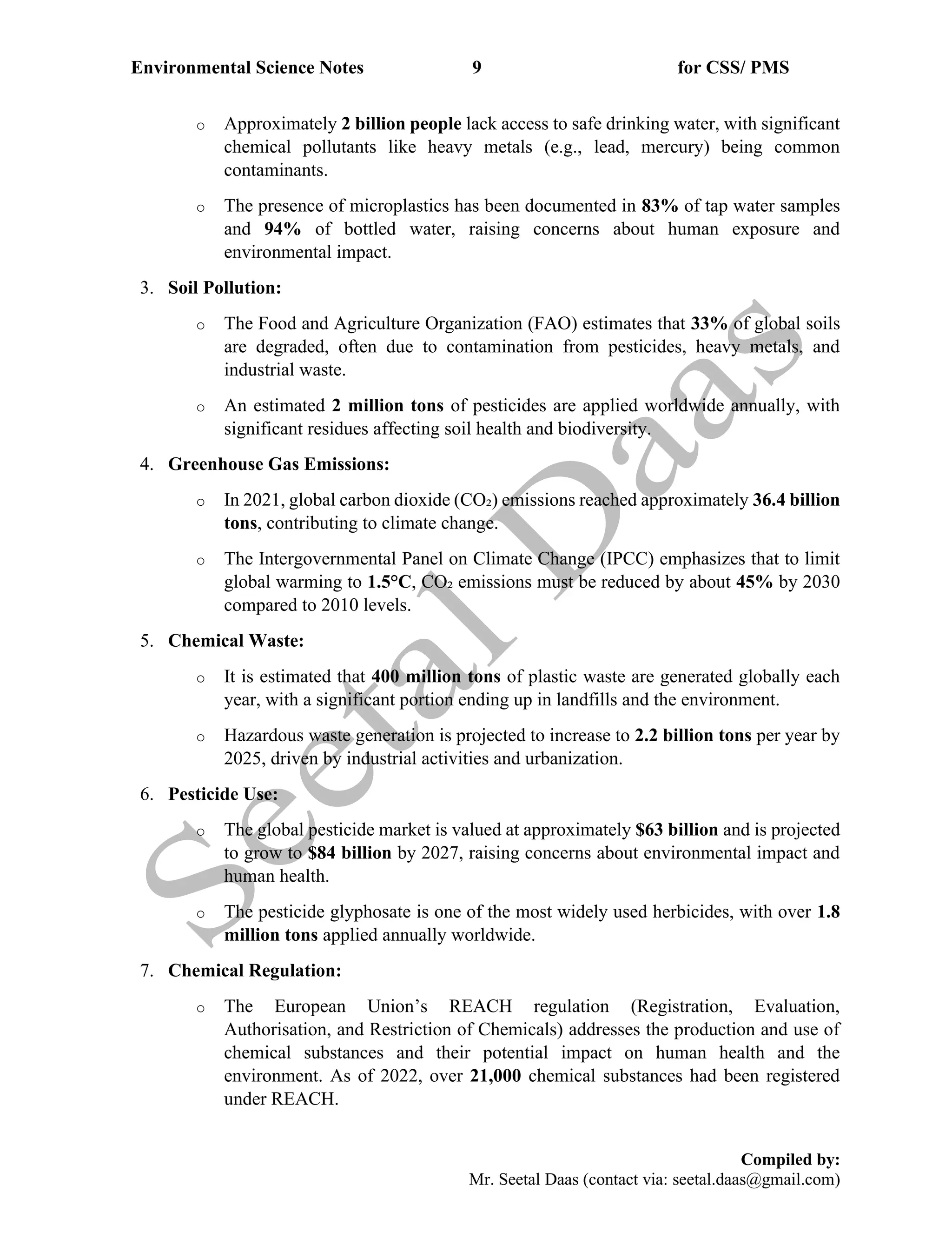 Environmental Science Notes 9 for CSS/ PMS
Compiled by:
Mr. Seetal Daas (contact via: seetal.daas@gmail.com)
o Approximately 2 billion people lack access to safe drinking water, with significant
chemical pollutants like heavy metals (e.g., lead, mercury) being common
contaminants.
o The presence of microplastics has been documented in 83% of tap water samples
and 94% of bottled water, raising concerns about human exposure and
environmental impact.
3. Soil Pollution:
o The Food and Agriculture Organization (FAO) estimates that 33% of global soils
are degraded, often due to contamination from pesticides, heavy metals, and
industrial waste.
o An estimated 2 million tons of pesticides are applied worldwide annually, with
significant residues affecting soil health and biodiversity.
4. Greenhouse Gas Emissions:
o In 2021, global carbon dioxide (CO₂) emissions reached approximately 36.4 billion
tons, contributing to climate change.
o The Intergovernmental Panel on Climate Change (IPCC) emphasizes that to limit
global warming to 1.5°C, CO₂ emissions must be reduced by about 45% by 2030
compared to 2010 levels.
5. Chemical Waste:
o It is estimated that 400 million tons of plastic waste are generated globally each
year, with a significant portion ending up in landfills and the environment.
o Hazardous waste generation is projected to increase to 2.2 billion tons per year by
2025, driven by industrial activities and urbanization.
6. Pesticide Use:
o The global pesticide market is valued at approximately $63 billion and is projected
to grow to $84 billion by 2027, raising concerns about environmental impact and
human health.
o The pesticide glyphosate is one of the most widely used herbicides, with over 1.8
million tons applied annually worldwide.
7. Chemical Regulation:
o The European Union’s REACH regulation (Registration, Evaluation,
Authorisation, and Restriction of Chemicals) addresses the production and use of
chemical substances and their potential impact on human health and the
environment. As of 2022, over 21,000 chemical substances had been registered
under REACH.
 