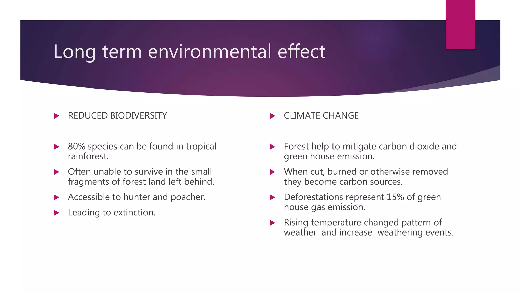 Long term environmental effect
 REDUCED BIODIVERSITY
 80% species can be found in tropical
rainforest.
 Often unable to survive in the small
fragments of forest land left behind.
 Accessible to hunter and poacher.
 Leading to extinction.
 CLIMATE CHANGE
 Forest help to mitigate carbon dioxide and
green house emission.
 When cut, burned or otherwise removed
they become carbon sources.
 Deforestations represent 15% of green
house gas emission.
 Rising temperature changed pattern of
weather and increase weathering events.
 