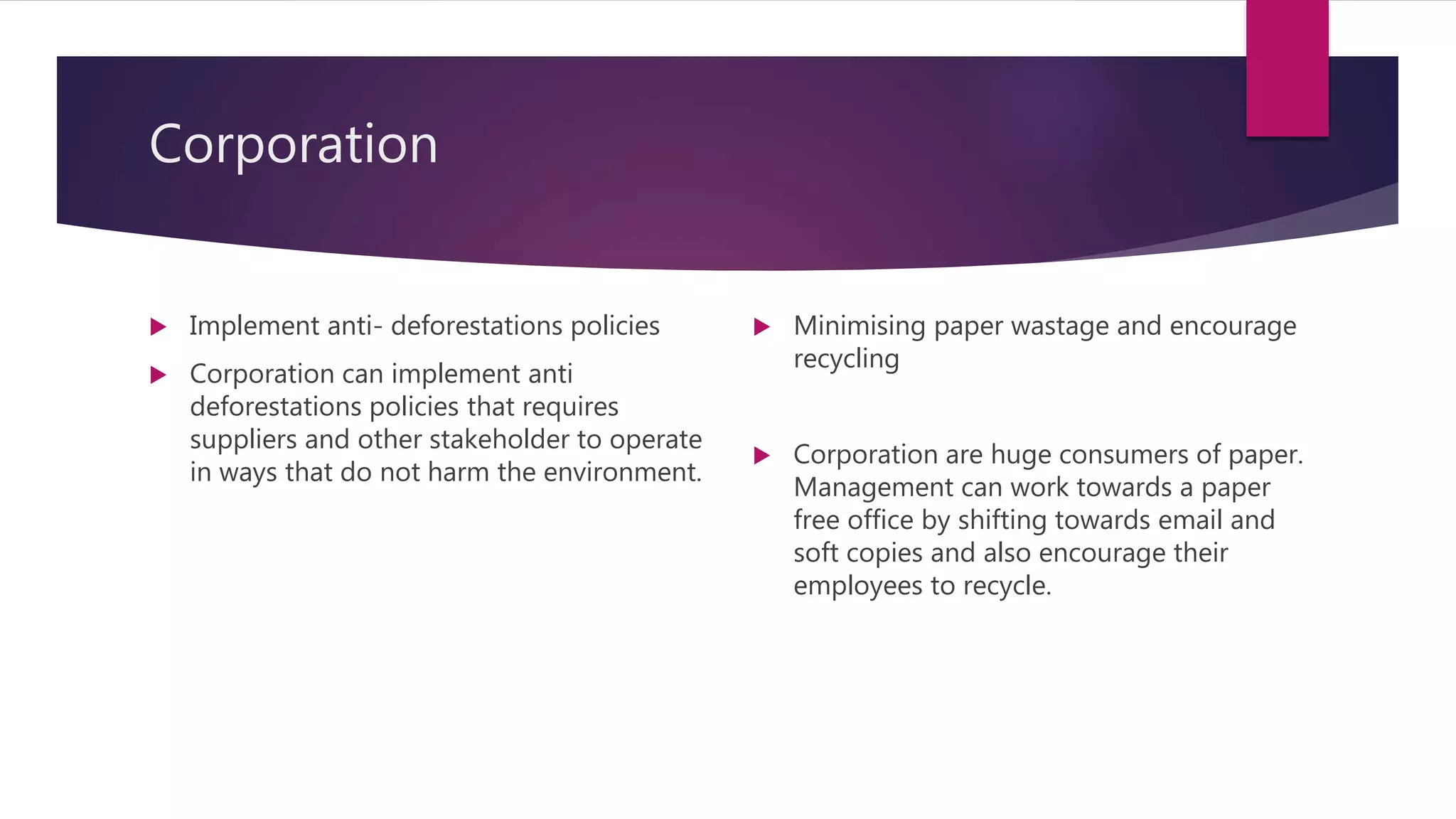 Corporation
 Implement anti- deforestations policies
 Corporation can implement anti
deforestations policies that requires
suppliers and other stakeholder to operate
in ways that do not harm the environment.
 Minimising paper wastage and encourage
recycling
 Corporation are huge consumers of paper.
Management can work towards a paper
free office by shifting towards email and
soft copies and also encourage their
employees to recycle.
 