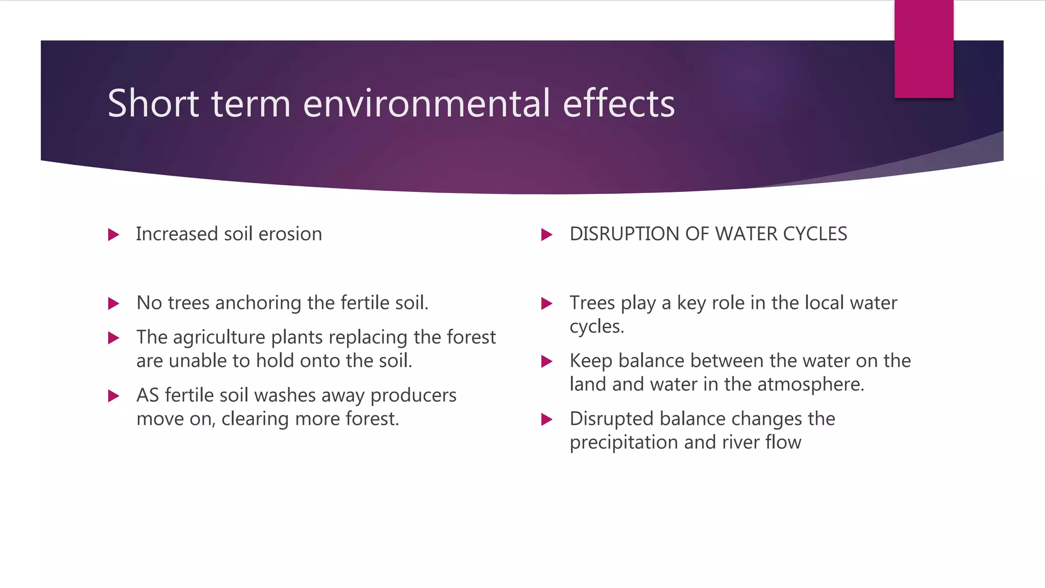 Short term environmental effects
 Increased soil erosion
 No trees anchoring the fertile soil.
 The agriculture plants replacing the forest
are unable to hold onto the soil.
 AS fertile soil washes away producers
move on, clearing more forest.
 DISRUPTION OF WATER CYCLES
 Trees play a key role in the local water
cycles.
 Keep balance between the water on the
land and water in the atmosphere.
 Disrupted balance changes the
precipitation and river flow
 