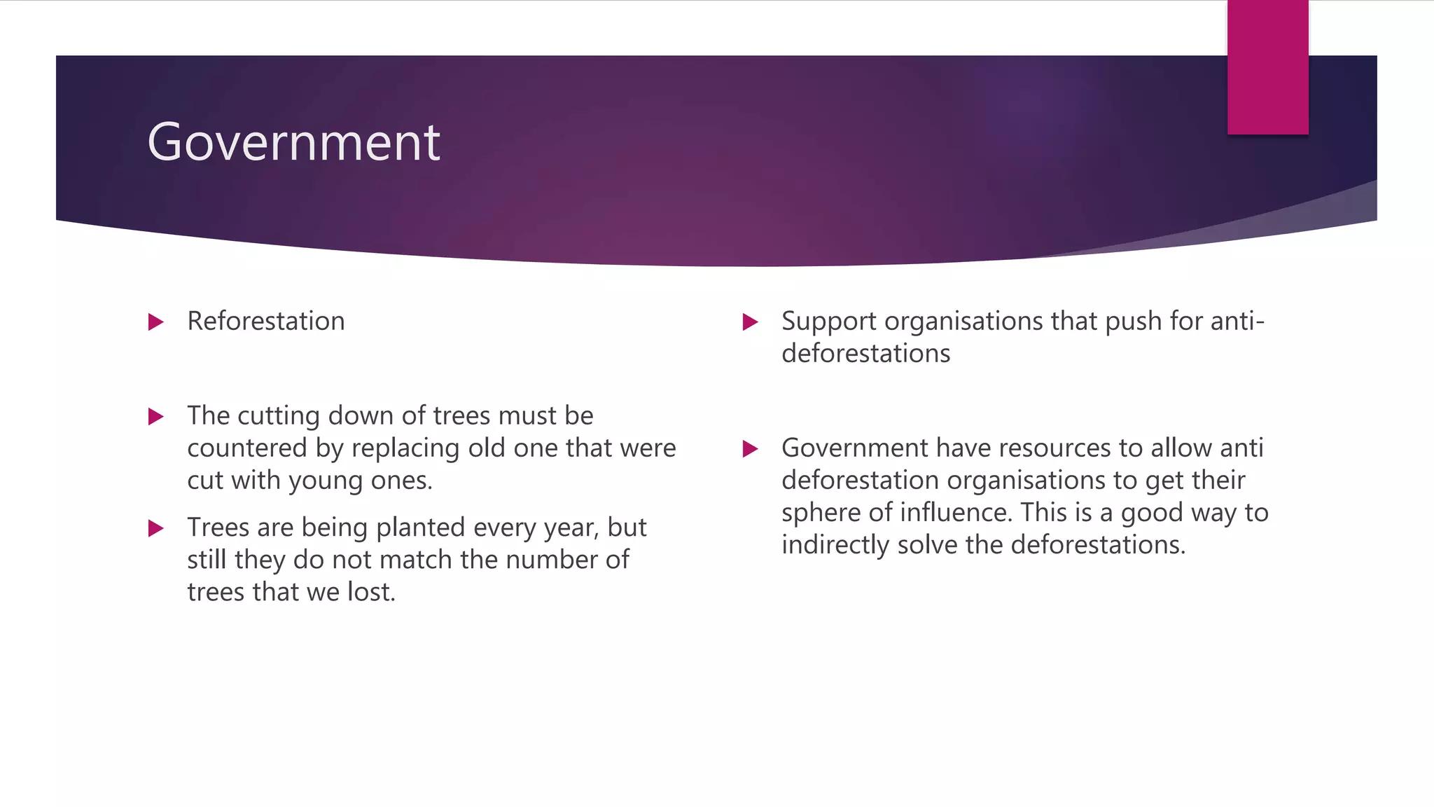 Government
 Reforestation
 The cutting down of trees must be
countered by replacing old one that were
cut with young ones.
 Trees are being planted every year, but
still they do not match the number of
trees that we lost.
 Support organisations that push for anti-
deforestations
 Government have resources to allow anti
deforestation organisations to get their
sphere of influence. This is a good way to
indirectly solve the deforestations.
 