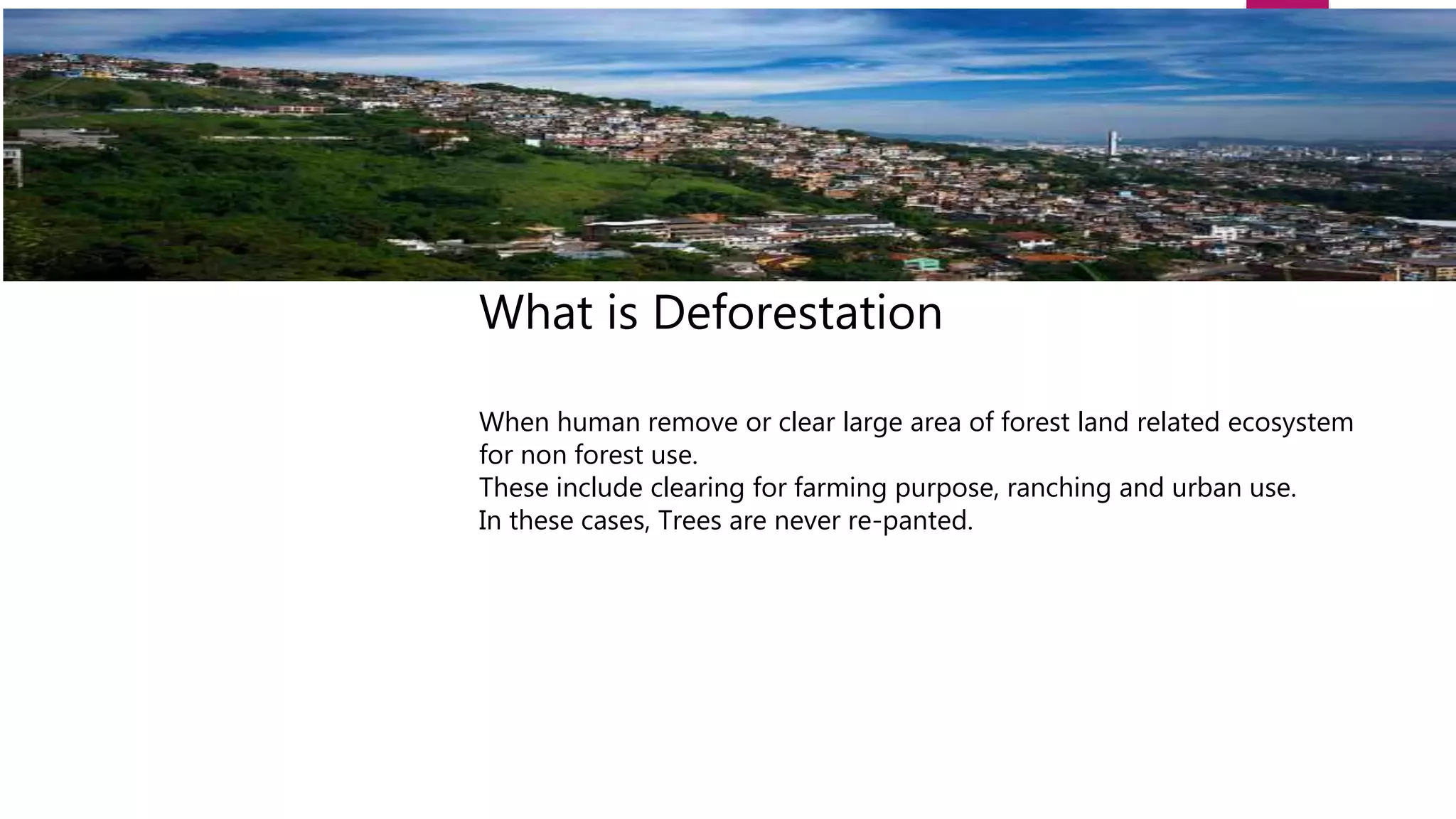 What is Deforestation
When human remove or clear large area of forest land related ecosystem
for non forest use.
These include clearing for farming purpose, ranching and urban use.
In these cases, Trees are never re-panted.
 