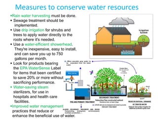 Measures to conserve water resources
Rain water harvesting must be done.
 Sewage treatment should be
   implemented.
 Use drip irrigation for shrubs and
  trees to apply water directly to the
  roots where it's needed.
 Use a water-efficient showerhead.
   They're inexpensive, easy to install,
   and can save you up to 750
   gallons per month.
 Look for products bearing
  the EPA WaterSense Label
  for items that been certified
  to save 20% or more without
  sacrificing performance.
 Water-saving steam
  sterilizers, for use in
  hospitals and health care
   facilities.
Improved water management
 practices that reduce or
 enhance the beneficial use of water.
 