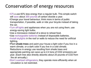 Conservation of energy resources
 •CFLs use 60% less energy than a regular bulb. This simple switch
  will save about 300 pounds of carbon dioxide a year.
 •Change your travel behaviour, think more in terms of public
  transportation, if possible, walk or ride your bicycle instead of taking
  the car.
 •Turn off lights and appliances when you are not using them, use
  energy-saving light bulbs.
 •Use a microwave instead of a stove to reheat food.
 •Use rechargeable batteries instead of disposable batteries.
 •Install skylights in the roof or walls to reduce the need for artificial
  lighting.
 •Plant shade trees and paint your house a light color if you live in a
  warm climate, or a dark color if you live in a cold climate.
  Reductions in energy use resulting from shade trees and
  appropriate painting can save up to 2.4 tons of CO2 emissions per
  year. (Each tree also directly absorbs about 25 pounds of CO2 from
   the air annually.)
 •Don’t overload refrigerators; they operate more efficiently when air
   circulation is not restricted.
 