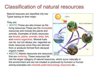 Classification of natural resources
Natural resouces are classified into two
Types basing on their origin.

They are:
• BIOTIC:These are also known as the
  living resources.These are the renewable
  resources and include the plants and
  animals. Examples of biotic resources
  are forests, plants, animals, birds, fish,
  and marine organisms. Mineral fuels
  can be, but not always are, regarded as
  biotic resources since they are derived
  from or products formed from decayed
  organic matter.
 ABIOTIC:Abiotic resources are resources
  that are nonliving. These resources fall
  into the larger category of natural resources, which occur naturally in
  the environment and are not created or produced by humans or human
  activity.examples are minerals,water,land,energy resources etc…
 