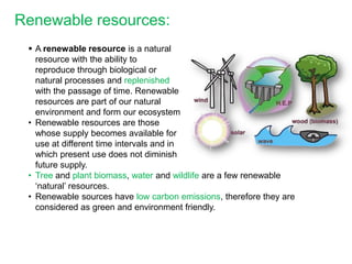 Renewable resources:
  A renewable resource is a natural
   resource with the ability to
   reproduce through biological or
   natural processes and replenished
   with the passage of time. Renewable
   resources are part of our natural
   environment and form our ecosystem
 • Renewable resources are those
   whose supply becomes available for
   use at different time intervals and in
   which present use does not diminish
   future supply.
 • Tree and plant biomass, water and wildlife are a few renewable
   ‘natural’ resources.
 • Renewable sources have low carbon emissions, therefore they are
   considered as green and environment friendly.
 