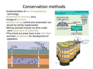 Conservation methods
Implementation of bio-mining/leaching
  technology.
Enhanced oil recovery (eor).
Usage of bio fuels.
Surface mining control and reclamation act
 should be strictly implemented.
Mining activities should me done under
  strict supervision of authorities
The mined out areas have to be back filled
 and then rehablitated for development of
 vegetation.
 