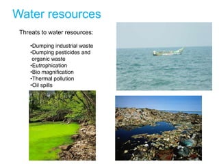 Water resources
 Threats to water resources:

     •Dumping industrial waste
     •Dumping pesticides and
      organic waste
     •Eutrophication
     •Bio magnification
     •Thermal pollution
     •Oil spills
 