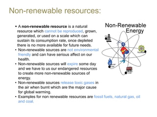 Non-renewable resources:
  A non-renewable resource is a natural
  resource which cannot be reproduced, grown,
  generated, or used on a scale which can
  sustain its consumption rate, once depleted
  there is no more available for future needs.
 • Non-renewable sources are not environmental
   friendly and can have serious affect on our
   health.
 • Non-renewable sources will expire some day
   and we have to us our endangered resources
   to create more non-renewable sources of
   energy.
 • Non-renewable sources release toxic gases in
   the air when burnt which are the major cause
   for global warming.
 • Examples for non renewable resources are fossil fuels, natural gas, oil
   and coal.
 