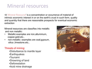 Mineral resources
•A 'Mineral Resource' is a concentration or occurrence of material of
intrinsic economic interest in or on the earth's crust in such form, quality
and quantity that there are reasonable prospects for eventual economic
extraction

Mineral resources are classifies into metallic
 and non metallic:
• Metallic:examples are iron,alluminium,
   copper,gold.etc..
• non-metallic: examples are coal,gypsum,
    silica ,limestone.etc..

Threats of mining:
    •Disturbance to mantle layer
    •Earthquakes
    •Tsunami
    •Drowning of land
    •Deforestation
    •Acid mine drainage
 