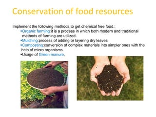 Conservation of food resources
Implement the following methods to get chemical free food.:
    Organic farming:it is a process in which both modern and traditional
     methods of farming are utilized.
    Mulching:process of adding or layering dry leaves
    Composting:conversion of complex materials into simpler ones with the
     help of micro organisms.
    Usage of Green manure.
 