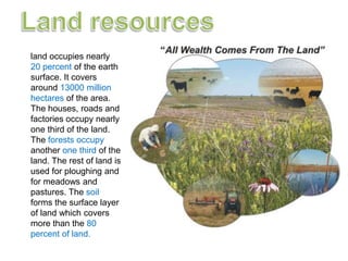 land occupies nearly
20 percent of the earth
surface. It covers
around 13000 million
hectares of the area.
The houses, roads and
factories occupy nearly
one third of the land.
The forests occupy
another one third of the
land. The rest of land is
used for ploughing and
for meadows and
pastures. The soil
forms the surface layer
of land which covers
more than the 80
percent of land.
 