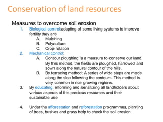 Conservation of land resources
 Measures to overcome soil erosion
    1.   Biological control:adapting of some living systems to improve
         fertility.they are
              A. Mulching
              B. Polyculture
              C. Crop rotation
    2.   Mechanical control:
              A. Contour ploughing is a measure to conserve our land.
                     By this method, the fields are ploughed, harrowed and
                     sown along the natural contour of the hills.
              B. By terracing method: A series of wide steps are made
                     along the slop following the contours. This method is
                     very common in rice growing regions.
    3.   By educating, informing and sensitizing all landholders about
         various aspects of this precious resources and their
         sustainable use

    4.   Under the afforestation and reforestation programmes, planting
         of trees, bushes and grass help to check the soil erosion.
 