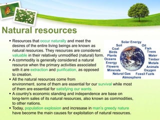 Natural resources
  Resources that occur naturally and meet the
   desires of the entire living beings are known as
   natural resources. They resources are considered
   valuable in their relatively unmodified (natural) form.
  A commodity is generally considered a natural
   resource when the primary activities associated
   with it are extraction and purification, as opposed
   to creation.
  All the natural resources come from
   environment. some of them are essential for our survival while most
   of them are essential for satisfying our wants.
  A country's economic standing and independence are base on
   long-term sales of its natural resources, also known as commodities,
   to other nations.
  Today, population explosion and incresase in man’s greedy nature
   have become the main causes for exploitation of natural resources.
 