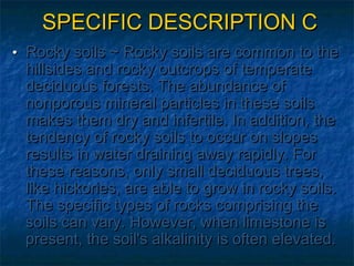 SPECIFIC DESCRIPTION C
• Rocky soils ~ Rocky soils are common to the

hillsides and rocky outcrops of temperate
deciduous forests. The abundance of
nonporous mineral particles in these soils
makes them dry and infertile. In addition, the
tendency of rocky soils to occur on slopes
results in water draining away rapidly. For
these reasons, only small deciduous trees,
like hickories, are able to grow in rocky soils.
The specific types of rocks comprising the
soils can vary. However, when limestone is
present, the soil's alkalinity is often elevated.

 