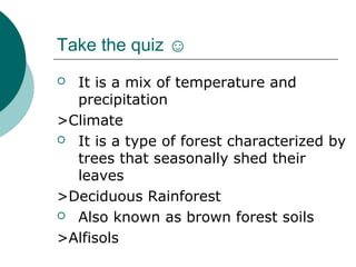Take the quiz ☺
It is a mix of temperature and
precipitation
>Climate
 It is a type of forest characterized by
trees that seasonally shed their
leaves
>Deciduous Rainforest
 Also known as brown forest soils
>Alfisols


 