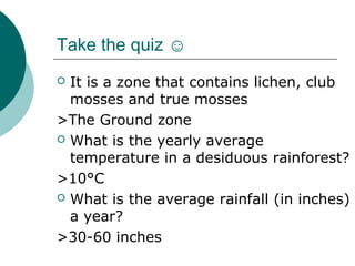 Take the quiz ☺
It is a zone that contains lichen, club
mosses and true mosses
>The Ground zone
 What is the yearly average
temperature in a desiduous rainforest?
>10°C
 What is the average rainfall (in inches)
a year?
>30-60 inches


 