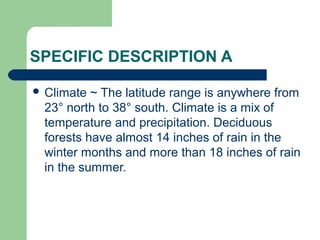 SPECIFIC DESCRIPTION A
 Climate

~ The latitude range is anywhere from
23° north to 38° south. Climate is a mix of
temperature and precipitation. Deciduous
forests have almost 14 inches of rain in the
winter months and more than 18 inches of rain
in the summer.

 