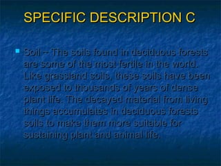 SPECIFIC DESCRIPTION C


Soil ~ The soils found in deciduous forests
are some of the most fertile in the world.
Like grassland soils, these soils have been
exposed to thousands of years of dense
plant life. The decayed material from living
things accumulates in deciduous forests
soils to make them more suitable for
sustaining plant and animal life.

 