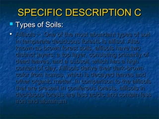 SPECIFIC DESCRIPTION C


Types of Soils:

• Alfisols ~ One of the most abundant types of soil

in temperate deciduous forests is alfisol. Also
known as brown forest soils, alfisols have two
distinct layers: a top layer, consisting primarily of
dead leaves, and a subsoil, which has a high
content of clay. Alfisols derive their dark-brown
color from humus, which is decayed leaves and
other organic matter. In comparison to the alfisols
that are present in coniferous forests, alfisols in
deciduous forests are less acidic and contain less
iron and aluminum

 