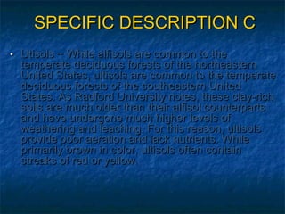 SPECIFIC DESCRIPTION C
• Utisols ~ While alfisols are common to the

temperate deciduous forests of the northeastern
United States, ultisols are common to the temperate
deciduous forests of the southeastern United
States. As Radford University notes, these clay-rich
soils are much older than their alfisol counterparts
and have undergone much higher levels of
weathering and leaching. For this reason, ultisols
provide poor aeration and lack nutrients. While
primarily brown in color, ultisols often contain
streaks of red or yellow.

 