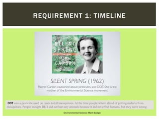 Environmental Science Merit Badge
REQUIREMENT 1: TIMELINE
DDT was a pesticide used on crops to kill mosquitoes. At the time people where afraid of getting malaria from
mosquitoes. People thought DDT did not hurt any animals because it did not effect humans, but they were wrong.
 