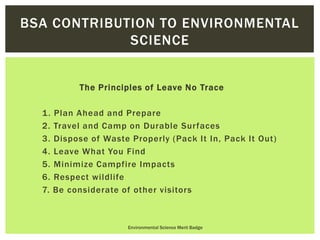 The Principles of Leave No Trace
1. Plan Ahead and Prepare
2. Travel and Camp on Durable Surfaces
3. Dispose of Waste Properly (Pack It In, Pack It Out)
4. Leave What You Find
5. Minimize Campfire Impacts
6. Respect wildlife
7. Be considerate of other visitors
Environmental Science Merit Badge
BSA CONTRIBUTION TO ENVIRONMENTAL
SCIENCE
 