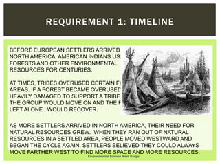 BEFORE EUROPEAN SETTLERS ARRIVED IN
NORTH AMERICA, AMERICAN INDIANS USED
FORESTS AND OTHER ENVIRONMENTAL
RESOURCES FOR CENTURIES.
AT TIMES, TRIBES OVERUSED CERTAIN FORESTED
AREAS. IF A FOREST BECAME OVERUSED OR TOO
HEAVILY DAMAGED TO SUPPORT A TRIBE,
THE GROUP WOULD MOVE ON AND THE FOREST,
LEFT ALONE , WOULD RECOVER.
Environmental Science Merit Badge
REQUIREMENT 1: TIMELINE
AS MORE SETTLERS ARRIVED IN NORTH AMERICA, THEIR NEED FOR
NATURAL RESOURCES GREW. WHEN THEY RAN OUT OF NATURAL
RESOURCES IN A SETTLED AREA, PEOPLE MOVED WESTWARD AND
BEGAN THE CYCLE AGAIN. SETTLERS BELIEVED THEY COULD ALWAYS
MOVE FARTHER WEST TO FIND MORE SPACE AND MORE RESOURCES.
 
