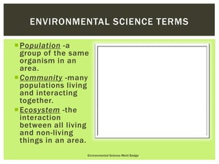 Population -a
group of the same
organism in an
area.
Community -many
populations living
and interacting
together.
Ecosystem -the
interaction
between all living
and non-living
things in an area.
Environmental Science Merit Badge
ENVIRONMENTAL SCIENCE TERMS
 